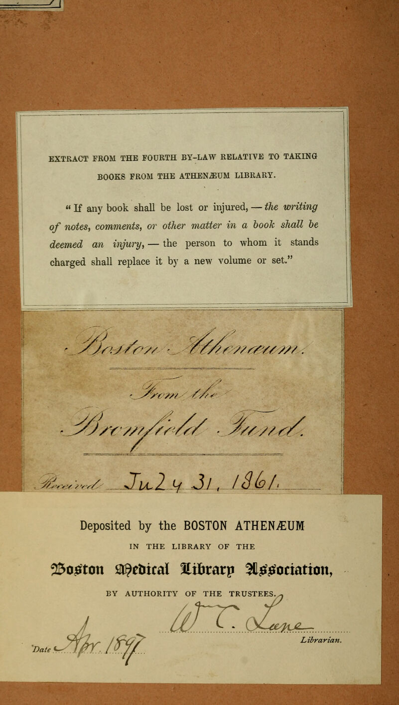 EXTRACT FROM THE FODRTH BY-LAW RELATIVE TO TAKING BOOKS FROM THE ATHEN-^UM LIBRARY.  If any book shall be lost or injured, — the mriting of notes, comments, or otlcer matter in a booJc shall be deemed an injury, — the person to whom it stands charged shall replace it by a new volume or set. ' ^ yjrhj/r^'// '^. %$^w^?^^^^^ yA /Y //u^f<ca ^/ v//^/^. . v^r^f^^ ^ '»fv?v hJ^aMl^ Deposited by the BOSTON ATHENiEUM IN THE LIBRARY OF THE 25o^ton î^r^etiical Itiïiratp 5ll^^ociatton, TY OF THE TRI âT... BY AUTHORITY OF THE TRUSTEES Date :./ Librarian.