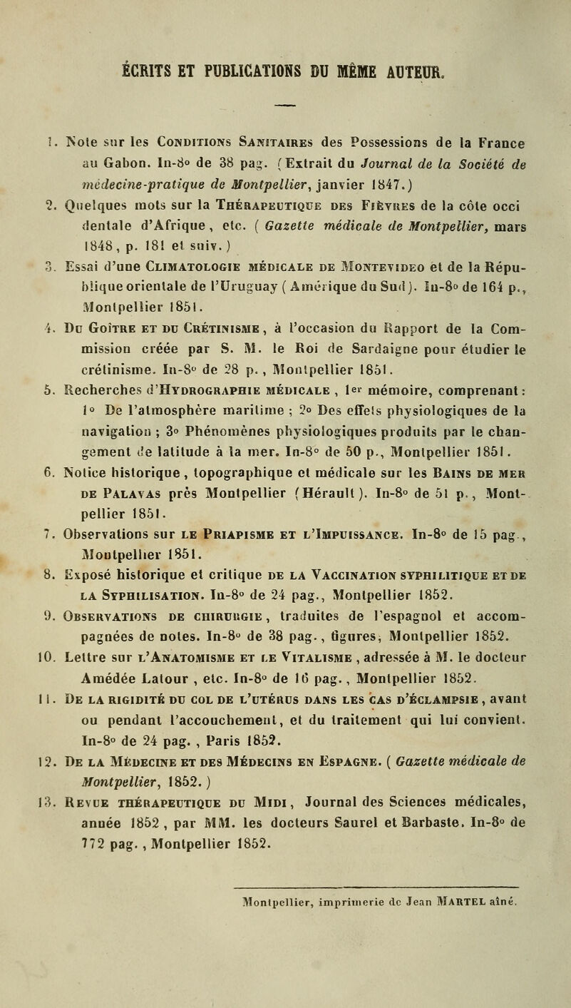 ÉCRITS ET PUBLICATIONS DU MÊME AUTEUR. 1. ISole sur les Conditions Sanitaires des Possessions de la France au Gabon. In-S» de 38 pag. (Extrait du Journal de la Société de médecine-pratique de Montpellier, janxier 1847.) 2. Quelques mots sur la Thérapeutique des Fièvres de la côte occi dentale d'Afrique, etc. ( Gazette médicale de Montpellier, mars 1848, p. 18! et suiv. ) 3. Essai d'une Climatologie médicale de Montevideo et de la Répu- blique orientale de l'Uruguay (Amérique du Sud). Iu-8o de 164 p., Montpellier 1851. i. Dd Goitre et du Crétinisme , à l'occasion du Rapport de la Com- mission créée par S. M. le Roi de Sardaigne pour étudier le crétinisme. ïn-8'' de 28 p., IVÎonlpellier 1851. 5. Recherches d'HYDROGRAPHiE médicale , 1er mémoire, comprenant: 1» De l'atmosphère maritime ; 2o Des effels physiologiques de la navigation ; 3o Phénomènes physiologiques produits par le chan- gement de latitude à la mer. Irt-8° de 50 p., Montpellier 1851. 6. Notice historique, topographique et médicale sur les Bains de mer de Palavas près Montpellier (Hérault). In-S» de 51 p., Mont- pellier 1851. 7. Observations sur le Priapisme et l'Impuissance. In-8° de 15 pag , Montpellier 1851. 8. Exposé historique et critique de la Vaccination syphilitique et de la Syphilisation. Ia-8° de 24 pag., Montpellier 1852. 9. Observations de chirurgie, traduites de l'espagnol et accom- pagnées de notes. In-8 de 38 pag., figures^ Montpellier 1852. 10. Lettre sur l'Anatomisme et le Vitalïsme , adressée à M. le docteur Amédée Latour , etc. In-8° de 16 pag., Montpellier 1852. 11. De LA rigidité du col de l'utérus dans les cas d'églampsie , avant ou pendant l'accouchement, et du traitement qui lui convient. In-8° de 24 pag. , Paris 1852. 12. De la Médecine et des Médecins en Espagne. ( Gazette médicale de Montpellier, 1852. ) 13. Revue thérapeutique du Midi, Journal des Sciences médicales, année 1852, par MM. les docteurs Saurel etBarbaste. In-8° de 772 pag., Montpellier 1852. Montpellier, imprimerie de Jean MARTEL aîné.