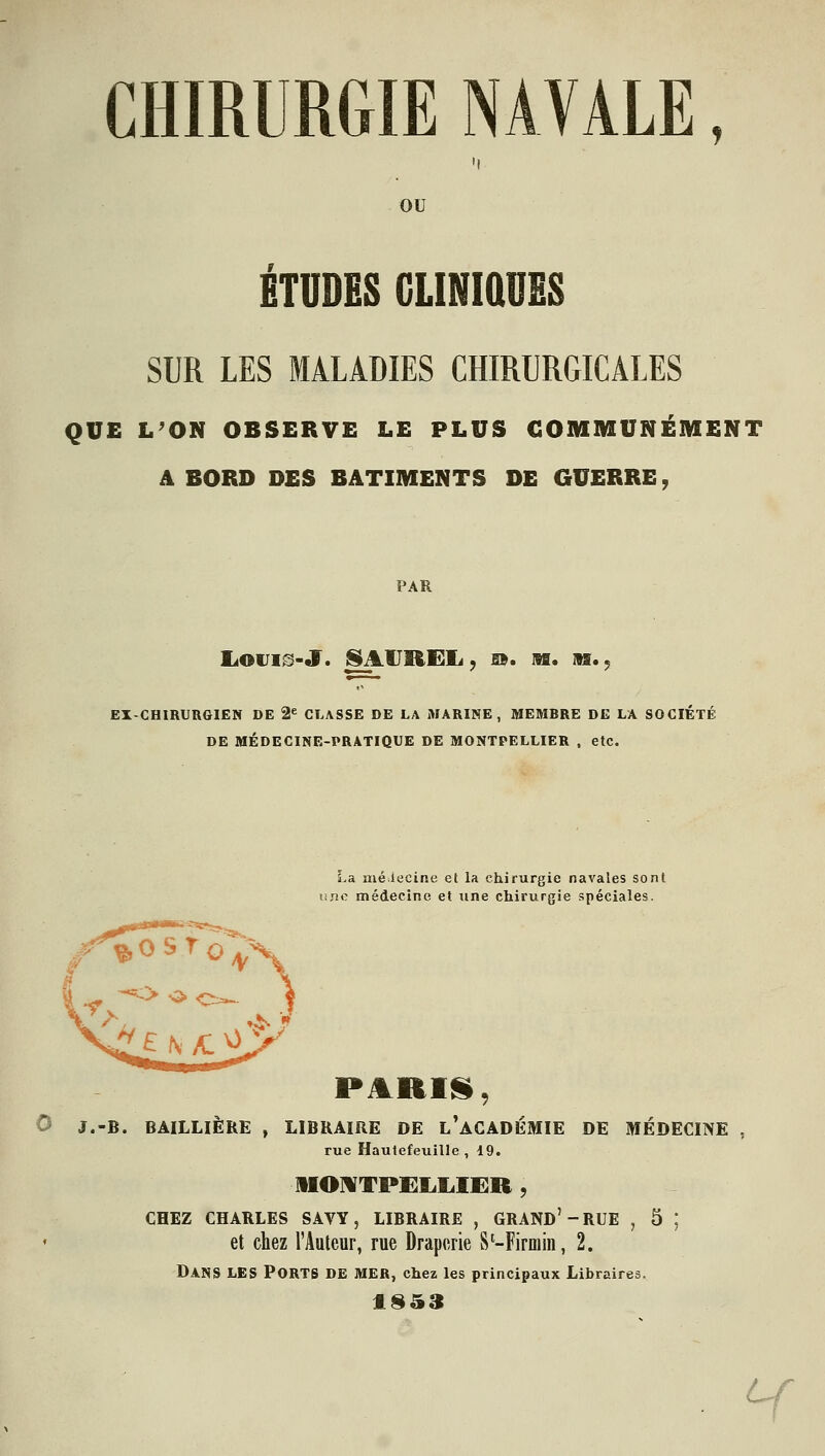 CHIRURGIE NAVALE, OU ETUDES CLINIQUES SUR LES MALADIES CHIRURGICALES QUE L'ON OBSERVE LE PLUS COMMUNÉMENT A BORD DES BATIMENTS DE GUERRE, PAR liOUI^-J. ^^lIREIi, IB. M. AS.; EX-CHIRURGIEN DE 2^ CLASSE DE LA MARINE, MEMRRE DE LA SOCIÉTÉ DE MÉDECINE-PRATIQUE DE MONTPELLIER . etc. La mé lecine et la chirurgie navales sont linc médecine et une chirurgie spéciales. PARIfi, 0 J.-B. BÂILLIÈRE , LIBRAIRE DE l'aCADÉMIE DE MÉDECIIVE , rue Hautefeuille , 19. 1IOMTPEL.I.IER , CHEZ CHARLES SAVY, LIBRAIRE , GRAND'-RUE , 5 ; et chez l'Auteur, rue Draperie S'-Firmiii, 2. Dans les Ports de mer, chez les principaux Libraires. . Y