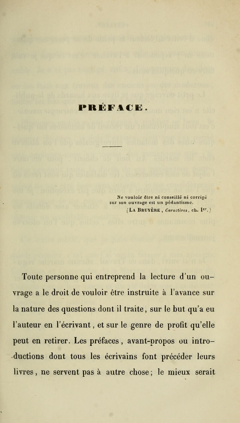 PRËFACË Ne vouloir être ni conseillé ni corrigé sur son ouvrage est un pédantîsme. (La Bruyère, Caractères, ch. I«^ Toute personne qui entreprend la lecture d'un ou- vrage a le droit de vouloir être instruite à l'avance sur la nature des questions dont il traite, sur le but qu'a eu l'auteur en l'écrivant, et sur le genre de profit qu'elle peut en retirer. Les préfaces, avant-propos ou intro- .ductions dont tous les écrivains font précéder leurs livres, ne servent pas à autre chose ; le mieux serait