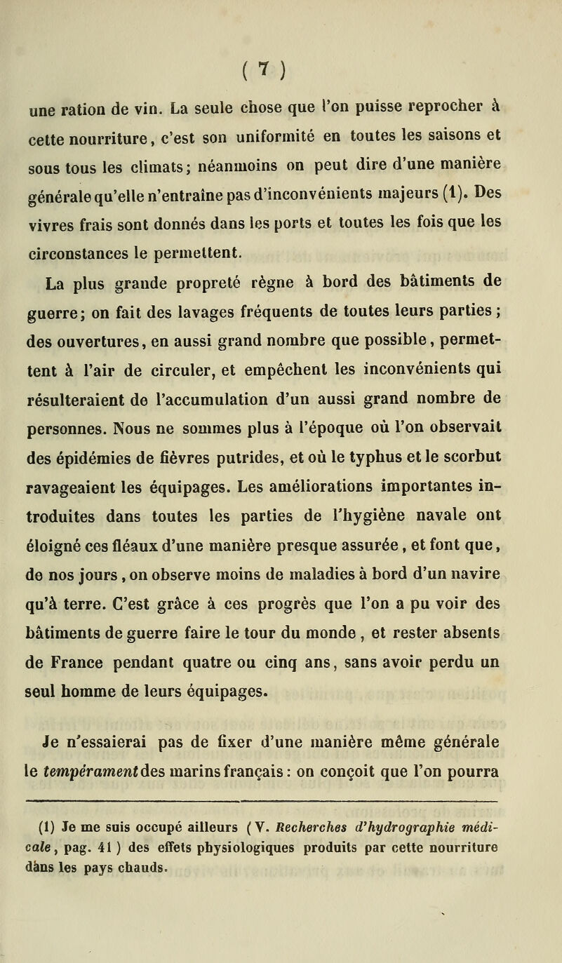 une ration de vin. La seule chose que l'on puisse reprocher à cette nourriture, c'est son uniformité en toutes les saisons et sous tous les climats; néanmoins on peut dire d'une manière générale qu'elle n'entraîne pas d'inconvénients majeurs (1). Des vivres frais sont donnés dans les ports et toutes les fois que les circonstances le permettent. La plus grande propreté règne à bord des bâtiments de guerre; on fait des lavages fréquents de toutes leurs parties ; des ouvertures, en aussi grand nombre que possible, permet- tent à l'air de circuler, et empêchent les inconvénients qui résulteraient de l'accumulation d'un aussi grand nombre de personnes. Nous ne sommes plus à l'époque où l'on observait des épidémies de fièvres putrides, et où le typhus et le scorbut ravageaient les équipages. Les améliorations importantes in- troduites dans toutes les parties de Thygiène navale ont éloigné ces fléaux d'une manière presque assurée, et font que, de nos jours, on observe moins de maladies à bord d'un navire qu'à terre. C'est grâce à ces progrès que l'on a pu voir des bâtiments de guerre faire le tour du monde, et rester absents de France pendant quatre ou cinq ans, sans avoir perdu un seul homme de leurs équipages. Je n'essaierai pas de fixer d'une manière même générale le tempérament des marins français : on conçoit que l'on pourra (1) Je me suis occupé ailleurs (V. Recherches d'hydrographie médi- cale ^ pag. 41 ) des effets physiologiques produits par cette nourriture dans les pays chauds.