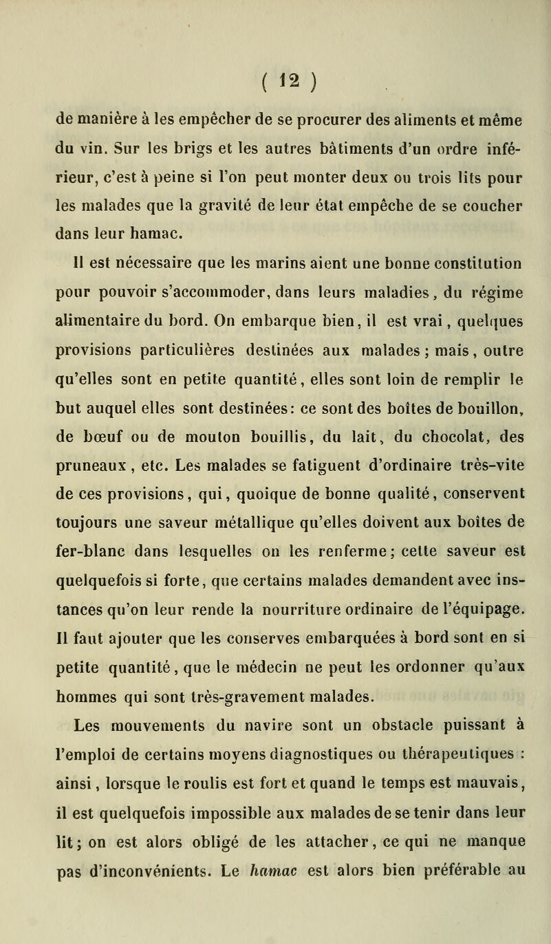 de manière à les empêcher de se procurer des aliments et même du vin. Sur les brigs et les autres bâtiments d'un ordre infé- rieur, c'est à peine si l'on peut monter deux ou trois lits pour les malades que la gravité de leur état empêche de se coucher dans leur hamac. Il est nécessaire que les marins aient une bonne constitution pour pouvoir s'accommoder, dans leurs maladies, du régime alimentaire du bord. On embarque bien, il est vrai, quelques provisions particulières destinées aux malades ; mais, outre qu'elles sont en petite quantité, elles sont loin de remplir le but auquel elles sont destinées: ce sont des boîtes de bouillon, de bœuf ou de mouton bouillis, du lait, du chocolat, des pruneaux, etc. Les malades se fatiguent d'ordinaire très-vite de ces provisions, qui, quoique de bonne qualité, conservent toujours une saveur métallique qu'elles doivent aux boîtes de fer-blanc dans lesquelles on les renferme; cette saveur est quelquefois si forte, que certains malades demandent avec ins- tances qu'on leur rende la nourriture ordinaire de l'équipage. Il faut ajouter que les conserves embarquées à bord sont en si petite quantité, que le médecin ne peut les ordonner qu'aux hommes qui sont très-gravement malades. Les mouvements du navire sont un obstacle puissant à l'emploi de certains moyens diagnostiques ou thérapeutiques : ainsi, lorsque le roulis est fort et quand le temps est mauvais, il est quelquefois impossible aux malades de se tenir dans leur lit ; on est alors obligé de les attacher, ce qui ne manque pas d'inconvénients. Le hamac est alors bien préférable au