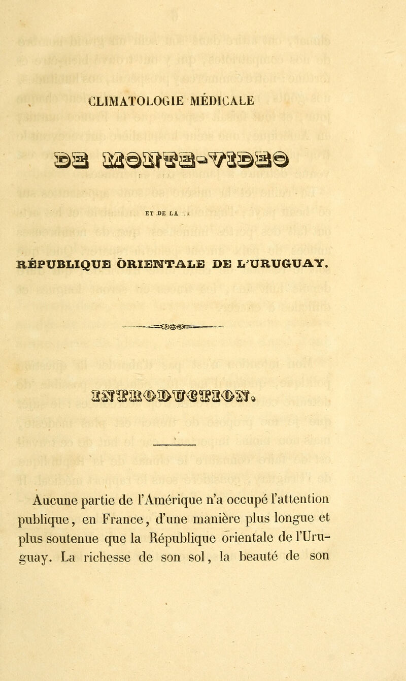 CLIMATOLOGIE MEDICALE ©5â ^la^sï^^^^a©^^ ET JDE LA À RÉPUBLIQUE ÔRIBKTTALB DE ï. URUGUAY. r-*.=ï^)@^ ^!gsî#5i>ir€s?a<&sî «SnÏ^ Aucune partie de l'Amérique n'a occupé l'attention publique, en France, d'une manière plus longue et plus soutenue que la République orientale de l'Uru- guay. La richesse de son sol, la beauté de son