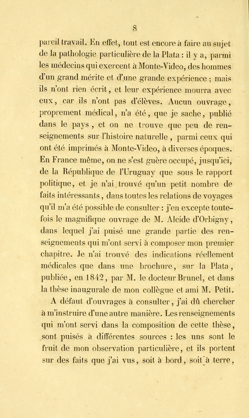 pareil travail. En effet, tout est encore à faire an sujet de la pathologie particulière de la Plata : il y a, parmi les médecins qui exercent à Monte-Video, des hommes d'un grand mérite et d'une grande expérience ; mais ils n'ont rien écrit, et leur expérience mourra avec eux, car ils n'ont pas d'élèves. Aucun ouvrage, proprement médical, n'a été, que je sache, publié dans le pays , et on ne trouve que peu de ren- seignements sur l'histoire naturelle , parmi ceux qui ont été imprimés à Monte-Video, à diverses époques. En France même, on ne s'est guère occupé, jusqu'ici, de la République de l'Uruguay que sous le rapport politique, et je n'ai trouvé qu'un petit nombre de faits intéressants, dans toutes les relations de voyages qu'il m'a été possible de consulter : j'en excepte toute- fois le magnifique ouvrage de M. Alcide d'Orbigny, dans lequel j'ai puisé une grande partie des ren- seignements qui m'ont servi à composer mon premier chapitre. Je n'ai trouvé des indications réellement médicales que dans une brochure, sur la Plata, publiée, en 1842, par M. le docteurBrunel, et dans la thèse inaugurale de mon collègue et ami M. Petit. A défaut d'ouvrages à consulter, j'ai dû chercher àm'instruire d'une autre manière. Les renseignements qui m'ont servi dans la composition de cette thèse, sont puisés à différentes sources : les uns sont le fruit de mon observation particulière, et ils portent sur des faits que j'ai vus, soit à bord, soit'à terre,