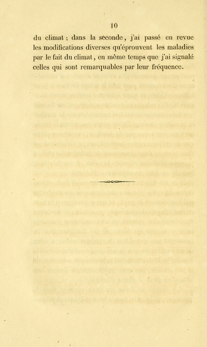 du climat ; dans la seconde, j'ai passé en revue les modifications diverses qu'éprouvent les maladies par le fait du climat, en même temps que j'ai signalé celles qui sont remarquables par leur fréquence.