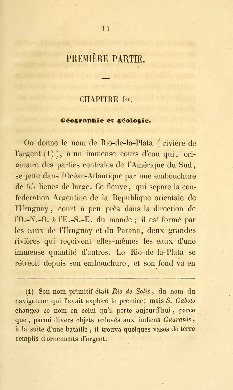 PREMIERE PARTIE. CHAPITRE I-. Géograpliie et g^éolo^ie. On- donne le nom de Rio-de-la-Plata ( rivière de l'argent ( 1 ) ), à un immense cours d'eau qui, ori- ginaire des parties centrales de l'Amérique du Sud, se jette dans l'Océan-Atlantique par une embouchure de 55 lieues de large. Ce fleuve, qui sépare la con- fédération Argentine de la République orientale de l'Uruguay, court à peu près dans la direction de rO.-N.-O. à l'E.-S.-E. du monde ; il est formé par les eaux de l'Uruguay et du Parana, deux grandes rivières qui reçoivent elles-mêmes les eaux d'une immense quantité d'autres. Le Rio-de-la-Plata se rétrécit depuis son embouchure, et son fond va en (1) Son nom primitif était Rio de Solis , du nom du navigateur qui l'avait exploré le premier; mais 5. Gaboto changea ce nom en celui qu'il porte aujourd'hui, parce que , parmi divers objets enlevés aux indiens Guaranis , à la suite d'une bataille , il trouva quelques vases de terre remplis d'ornements d'argent.