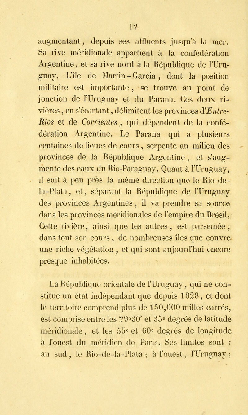 augmentant, depuis ses affluents jusqu'à la mer. Sa rive méridionale appartient à la confédération Argentine, et sa rive nord à la République de l'Uru- guay. L'île de Martin - Garcia , dont la position militaire est importante, se trouve au point de jonction de l'Uruguay et du Parana. Ces deux ri- vières , en s'écartant, délimitent les provinces d'Entre- Rios et de Corrientes ^ qui dépendent de la confé- dération Argentine. Le Parana qui a plusieurs centaines de lieues de cours, serpente au milieu des provinces de la République Argentine, et s'aug- mente des eaux du Rio-Paraguay. Quant à l'Uruguay, il suit à peu près la même direction que le Rio-de- la-Plata, et, séparant la République de l'Uruguay des provinces Argentines, il va prendre sa source dans les provinces méridionales de l'empire du Brésil. Cette rivière, ainsi que les autres, est parsemée , dans tout son cours, de nombreuses îles que couvre une riche végétation , et qui sont aujourd'hui encore presque inhabitées. La République orientale de l'Uruguay, qui ne con- stitue un état indépendant que depuis 1828, et dont le territoire comprend plus de 150,000 milles carrés, est comprise entre les 29o30' et 35^ degrés de latitude méridionale^ et les 55« et 60« degrés de longitude à l'ouest du méridien de Paris. Ses limites sont : au sud, le Rio-de-la-Plata ; à l'ouest, l'Uruguay;