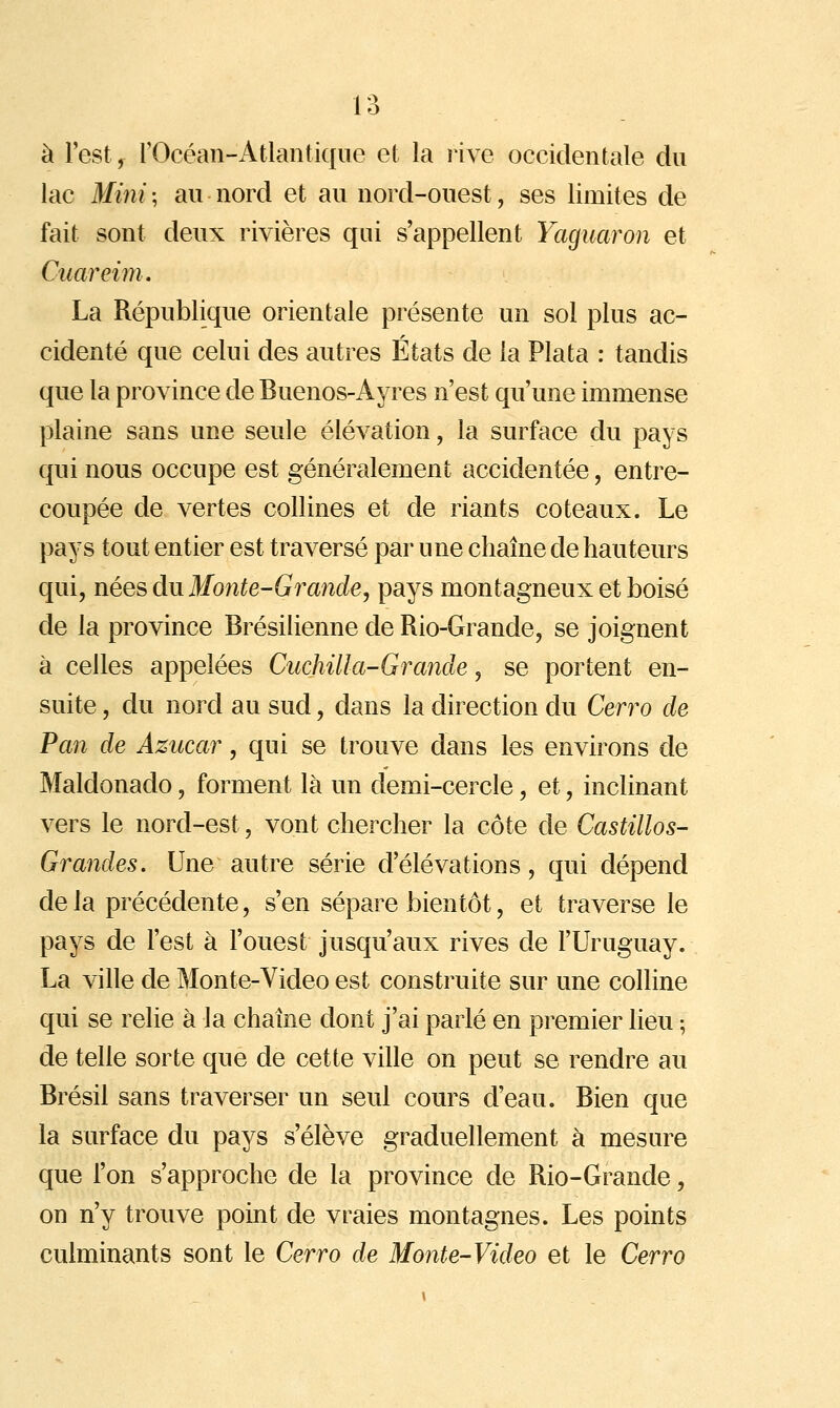 à l'est, rOcéan-Atlaiîtiqiie et la nye occidentale du lac Mini ; au nord et au nord-ouest, ses limites de fait sont deux rivières qui s'appellent Yaguaron et Cuareim. La République orientale présente un sol plus ac- cidenté que celui des autres États de la Plata : tandis que la province de Buenos-Ayres n'est qu'une immense plaine sans une seule élévation, la surface du pays qui nous occupe est généralement accidentée, entre- coupée de vertes collines et de riants coteaux. Le pays tout entier est traversé par une chaîne de hauteurs qui, nées du Monte-Gi^ande, pays montagneux et boisé de la province Brésilienne de Rio-Grande, se joignent à celles appelées Cuchilla-Grande, se portent en- suite, du nord au sud, dans la direction du Cerro de Pan de Azucar, qui se trouve dans les environs de Maldonado, forment là un demi-cercle, et, inclinant vers le nord-est, vont chercher la côte de Castillos- Grandes. Une autre série d'élévations, qui dépend de la précédente, s'en sépare bientôt, et traverse le pays de l'est à l'ouest jusqu'aux rives de l'Uruguay. La ville de Monte-Video est construite sur une colline qui se relie à la chaîne dont j'ai parlé en premier lieu ; de telle sorte que de cette ville on peut se rendre au Brésil sans traverser un seul cours d'eau. Bien que la surface du pays s'élève graduellement à mesure que l'on s'approche de la province de Rio-Grande, on n'y trouve point de vraies montagnes. Les points culminants sont le Cerro de Monte-Video et le Cerro