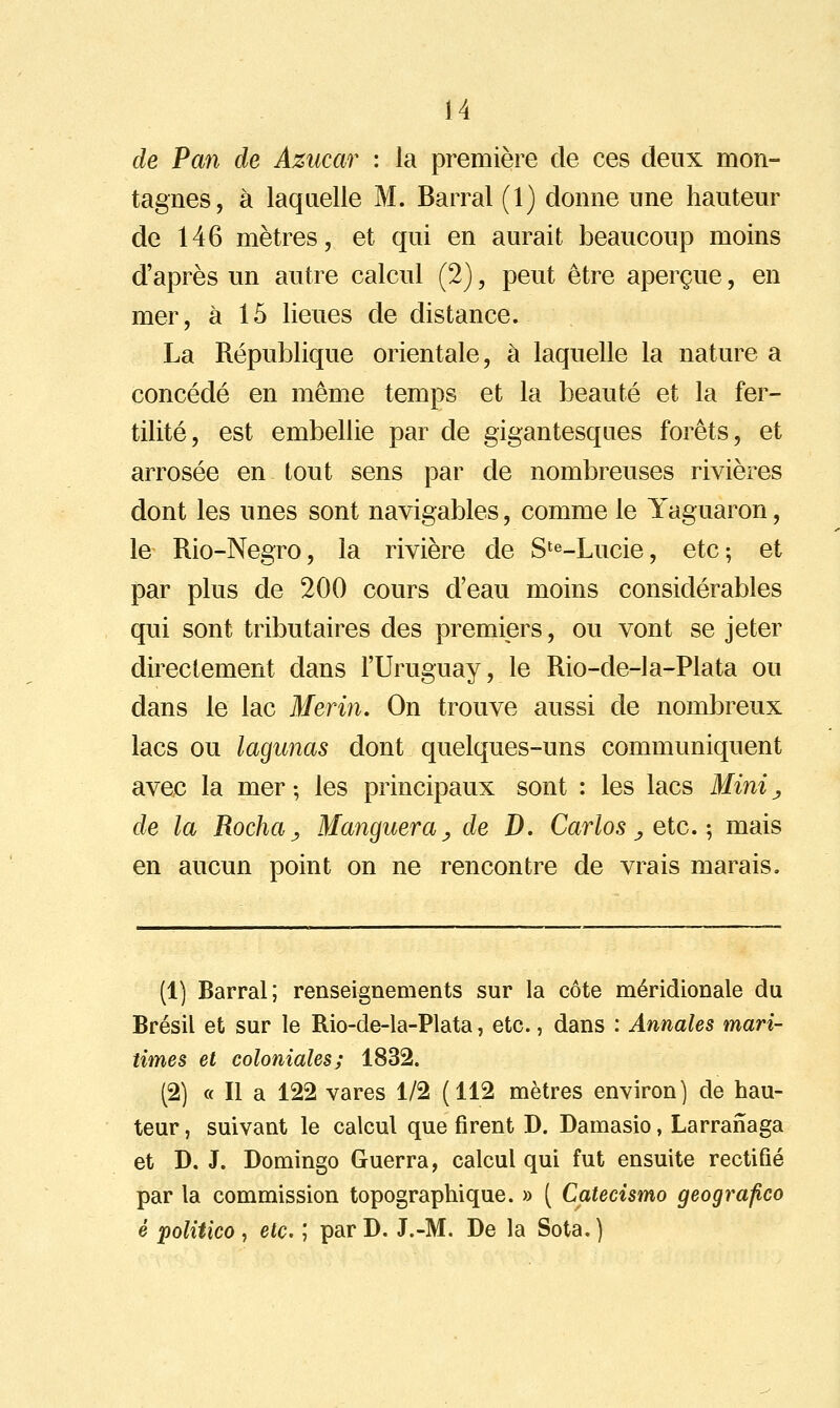 de Pan de Azucar : la première de ces deux mon- tagnes, à laquelle M. Barrai (1) donne une hauteur de 146 mètres, et qui en aurait beaucoup moins d'après un autre calcul (2), peut être aperçue, en mer, à 15 lieues de distance. La République orientale, à laquelle la nature a concédé en même temps et la beauté et la fer- tilité, est embellie par de gigantesques forêts, et arrosée en tout sens par de nombreuses rivières dont les unes sont navigables, comme le Yaguaron, le Rio-Negro, la rivière de S'e-Lucie, etc; et par plus de 200 cours d'eau moins considérables qui sont tributaires des premiers, ou vont se jeter directement dans l'Uruguay, le Rio-de-la-Plata ou dans le lac Mer in. On trouve aussi de nombreux lacs ou lagimas dont quelques-uns communiquent avec la mer ; les principaux sont : les lacs Mini, de la Rocha^ Manguera^ de D. Carlos ^ etc.-, mais en aucun point on ne rencontre de vrais marais. (1) Barrai; renseignements sur la côte méridionale du Brésil et sur le Rio-de-la-Plata, etc., dans : Annales mari- times et coloniales; 1832. (2) « Il a 122 vares 1/2 (112 mètres environ) de hau- teur , suivant le calcul que firent D. Damasio, Larraîïaga et D. J. Domingo Guerra, calcul qui fut ensuite rectifié par la commission topographique. » ( Catecismo geografico é politico ^ etc. ; parD. J.-M. De la Sota.)