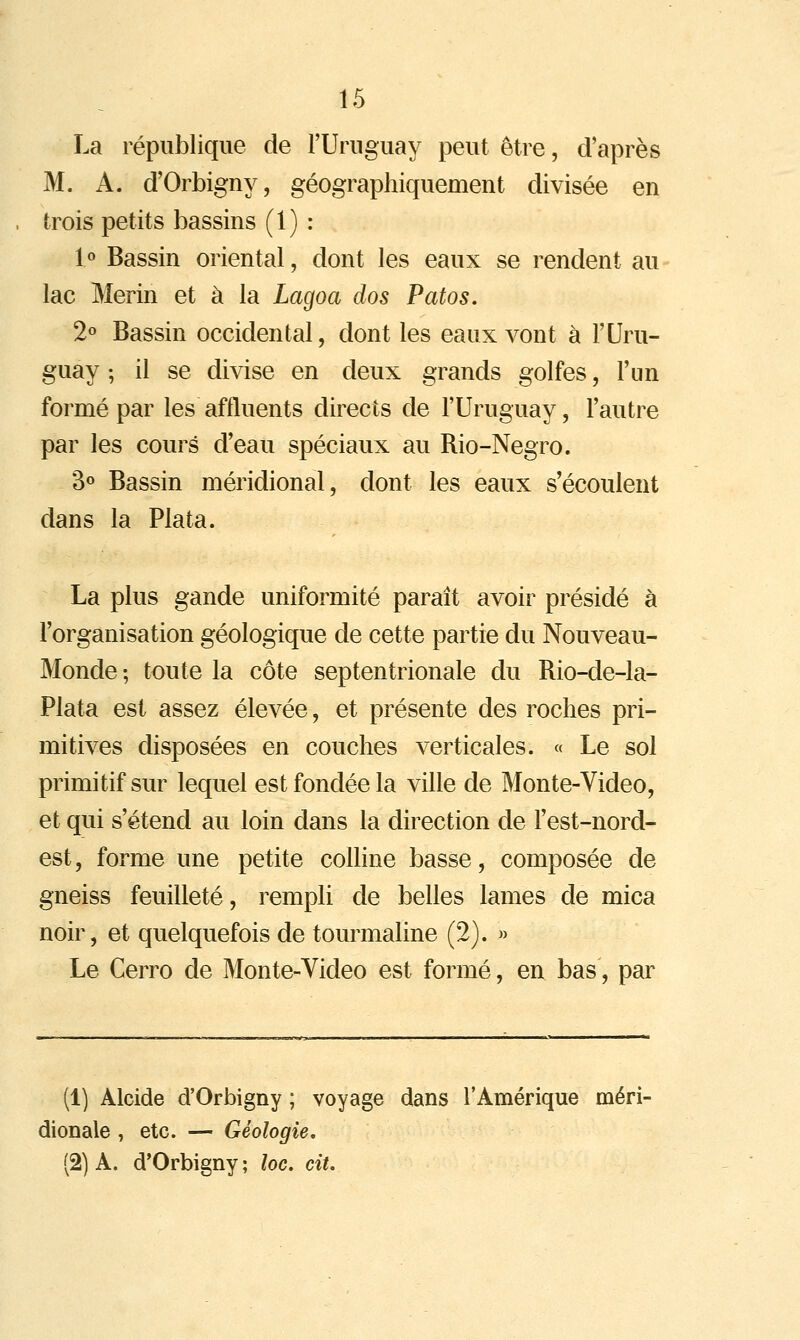 La république de l'Uruguay peut être, d'après M. A. d'Orbigny, géographiquement divisée en trois petits bassins (1) : 1° Bassin oriental, dont les eaux se rendent au lac Merin et à la Lagoa dos Patos, 2° Bassin occidental, dont les eaux vont à l'Uru- guay ; il se divise en deux grands golfes, l'un formé par les affluents directs de l'Uruguay, l'autre par les cours d'eau spéciaux au Rio-Negro. 3o Bassin méridional, dont les eaux s'écoulent dans la Plata. La plus gande uniformité paraît avoir présidé à l'organisation géologique de cette partie du Nouveau- Monde ; toute la côte septentrionale du Rio-de-la- Plata est assez élevée, et présente des roches pri- mitives disposées en couches verticales. « Le sol primitif sur lequel est fondée la ville de Monte-Video, et qui s'étend au loin dans la direction de l'est-nord- est, forme une petite colhne basse, composée de gneiss feuilleté, rempli de belles lames de mica noir, et quelquefois de tourmaline (2). » Le Cerro de Monte-Video est formé, en bas, par (1) Alcide d'Orbigny ; voyage dans l'Amérique méri- dionale , etc. — Géologie, (2) A. d'Orbigny ; loc. ciu