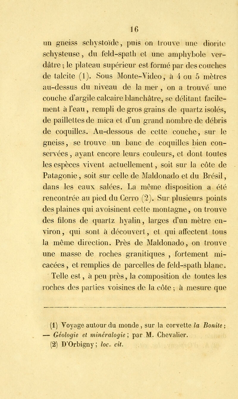 un gneiss schystoïde, puis on trouve une diorite schysteuse, du feld-spaîh et une amphybole ver- dâtre -, le plateau supérieur est formé par des couches de talcite (1). Sous Monte-Yideo, à 4 ou 5 mètres au-dessus du niveau de la mer , on a trouvé une couche d'argile calcaire blanchâtre, se délitant facile- ment à l'eau, rempli de gros grains de quartz isolés, de paillettes de mica et d'un grand nombre de débris de coquilles. An-dessous de cette couche, sur le gneiss, se trouve un banc de coquilles bien con- servées 3 ayant encore leurs couleurs, et dont toutes les espèces vivent actuellement, soit sur la côte de Patagonie, soit sur celle de Maldonado et du Brésil, dans les eaux salées. La même disposition a été rencontrée au pied du Gerro (2). Sur plusieurs points des plaines qui avoisinent cette montagne, on trouve des filons de quartz hyalin, larges d'un mètre en- viron, qui sont à découvert, et qui affectent tous la même direction. Près de Maldonado, on trouve une masse de roches granitiques , fortement mi- cacées , et remplies de parcelles de feld-spath blanc. Telle est, à peu près, la composition de toutes les roches des parties voisines de la côte ; à mesure que (1] Voyage autour du monde , sur la corvette la Bonite — Géologie et minéralogie ; par M. Chevalier. (2) D'Orbigny; loc. cit.