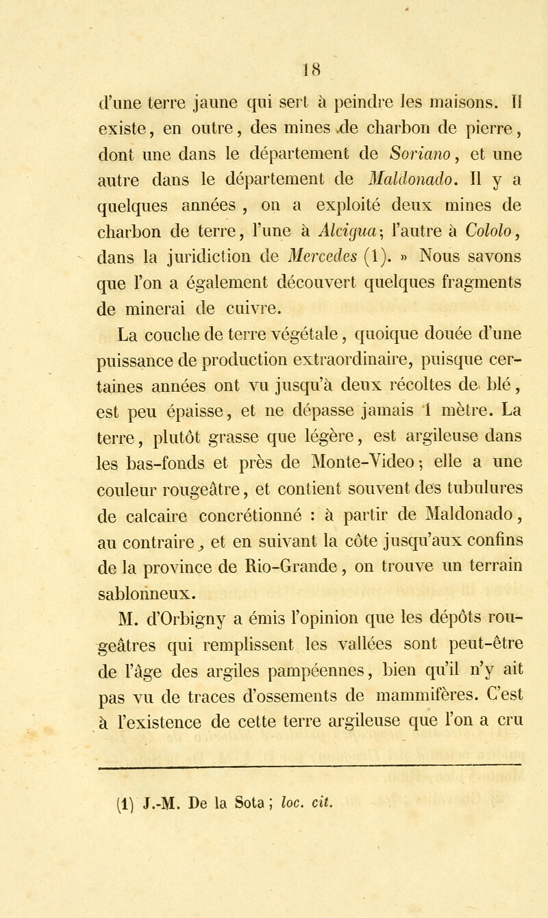 d'une terre jaune qui sert à peindre les maisons. Il existe, en outre, des mines .de charbon de pierre, dont une dans le département de Soriano, et une autre dans le département de Blaldonado. Il y a quelques années , on a exploité deux mines de charbon de terre, l'une à Alcigua ; l'autre à Cololo, dans la juridiction de Mercedes (1). » Nous savons que l'on a également découvert quelques fragments de minerai de cuivre. La couche de terre végétale, quoique douée d'une puissance de production extraordinaire, puisque cer- taines années ont vu jusqu'à deux récoltes de blé, est peu épaisse, et ne dépasse jamais 1 mètre. La terre, plutôt grasse que légère, est argileuse dans les bas-fonds et près de Monte-Video ; elle a une couleur rougeâtre, et contient souvent des tubulures de calcaire concrétionné : à partir de Maldonado, au contraire^ et en suivant la côte jusqu'aux confins de la province de Rio-Grande, on trouve un terrain sablonneux. M. d'Orbigny a émis l'opinion que les dépôts rou- geâtres qui remphssent les vallées sont peut-être de l'âge des argiles pampéennes, bien qu'il n'y ait pas vu de traces d'ossements de mammifères. C'est à l'existence de cette terre argileuse que l'on a cru (1) J.-M. De la Sota ; loc. cit.