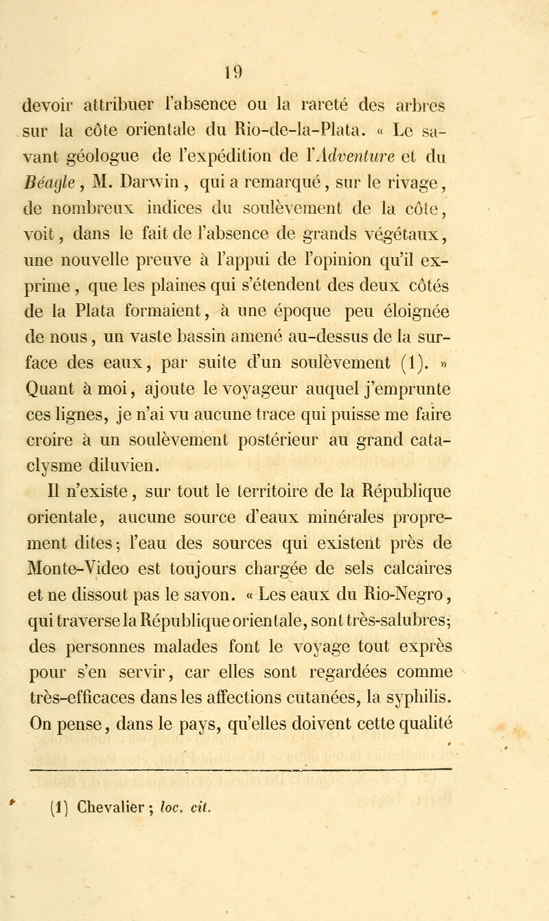 devoir attribuer l'absence ou la rareté des arbres sur la côte orientale du Rio-de-la-Plata. « Le sa- vant géologue de l'expédition de YAdventure et du Béagle , M. Darwin , qui a remarqué, sur le rivage, de nombreux indices du soulèvement de la côte, voit 5 dans le fait de l'absence de grands végétaux, une nouvelle preuve à l'appui de l'opinion qu'il ex- prime , que les plaines qui s'étendent des deux côtés de la Plata formaient, à une époque peu éloignée de nous, un vaste bassin amené au-dessus de la sur- face des eaux, par suite d'un soulèvement (1). » Quant à moi, ajoute le voyageur auquel j'emprunte ces lignes, je n'ai vu aucune trace qui puisse me faire croire à un soulèvement postérieur au grand cata- clysme diluvien. Il n'existe, sur tout le territoire de la République orientale, aucune source d'eaux minérales propre- ment dites; l'eau des sources qui existent près de Monte-Video est toujours chargée de sels calcaires et ne dissout pas le savon. « Les eaux du Rio-Negro, qui traverse la République orientale, sont très-salubres-, des personnes malades font le voyage tout exprès pour s'en servir, car elles sont regardées comme très-efficaces dans les affections cutanées, la syphilis. On pense, dans le pays, qu'elles doivent cette qualité (1] Chevalier; loc, cit.