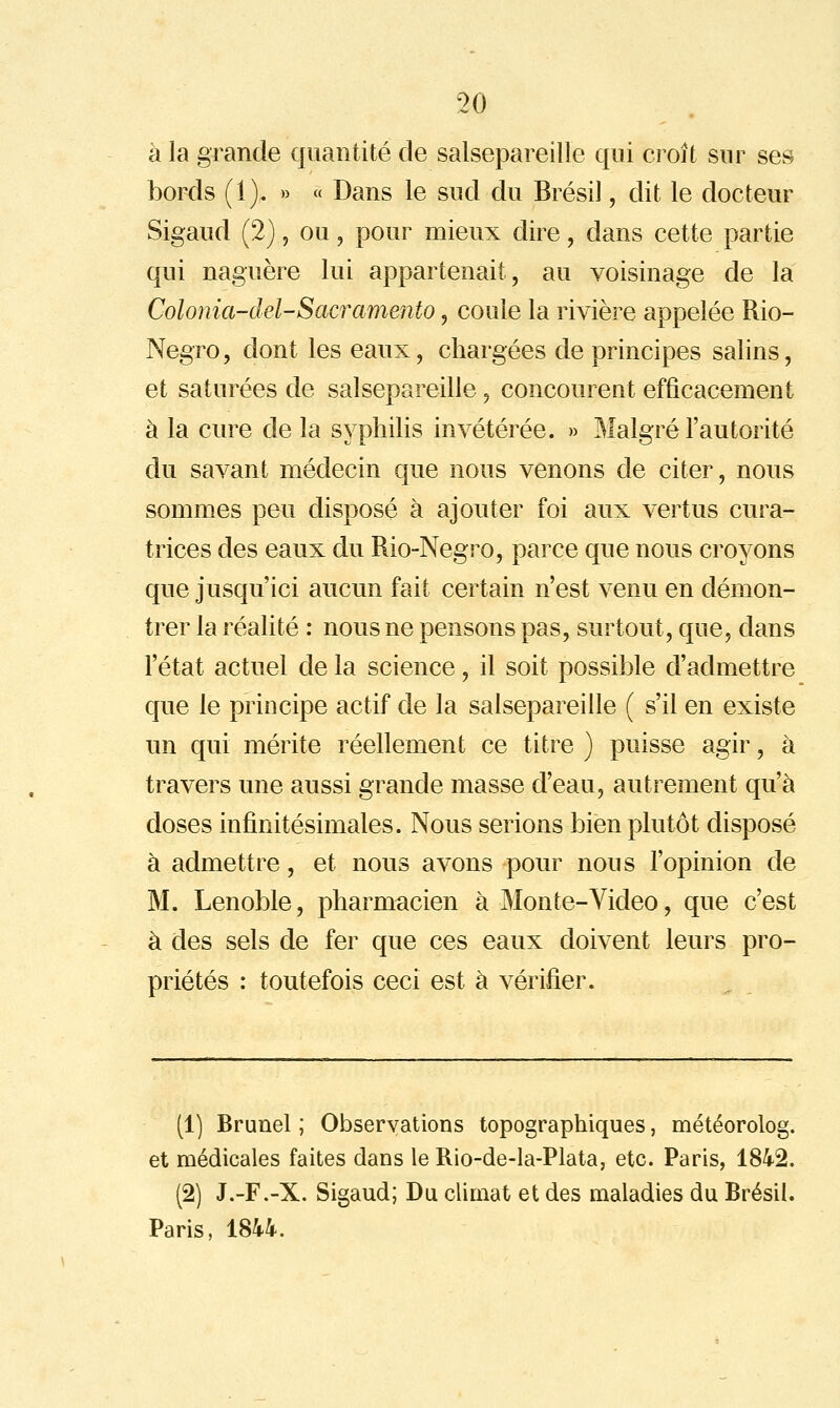 à la grande quantité de salsepareille qui croît sur ses bords (1). » « Dans le sud du Brésil, dit le docteur Sigaud (2), ou, pour mieux dire, dans cette partie qui naguère lui appartenait, au voisinage de la Colonia-del-Sacramento, coule la rivière appelée Rio- Negro, dont les eaux, chargées de principes salins, et saturées de salsepareille, concourent efficacement à la cure de la syphilis invétérée. » Malgré l'autorité du savant médecin que nous venons de citer, nous sommes peu disposé à ajouter foi aux vertus cura- trices des eaux du Rio-Negro, parce que nous croyons que jusqu'ici aucun fait certain n'est venu en démon- trer la réalité : nous ne pensons pas, surtout, que, dans l'état actuel de la science, il soit possi}3le d'admettre que le principe actif de la salsepareille ( s'il en existe un qui mérite réellement ce titre ) puisse agir, à travers une aussi grande masse d'eau, autrement qu'à doses infinitésimales. Nous serions bien plutôt disposé à admettre, et nous avons pour nous l'opinion de M. Lenoble, pharmacien à Mon te-Video, que c'est à des sels de fer que ces eaux doivent leurs pro- priétés : toutefois ceci est à vérifier. (1) Brunel ; Observations topographiques, météorolog. et médicales faites dans le Rio-de-la-Plata, etc. Paris, 1842. (2) J.-F.-X. Sigaud; Du climat et des maladies du Brésil. Paris, 1844.