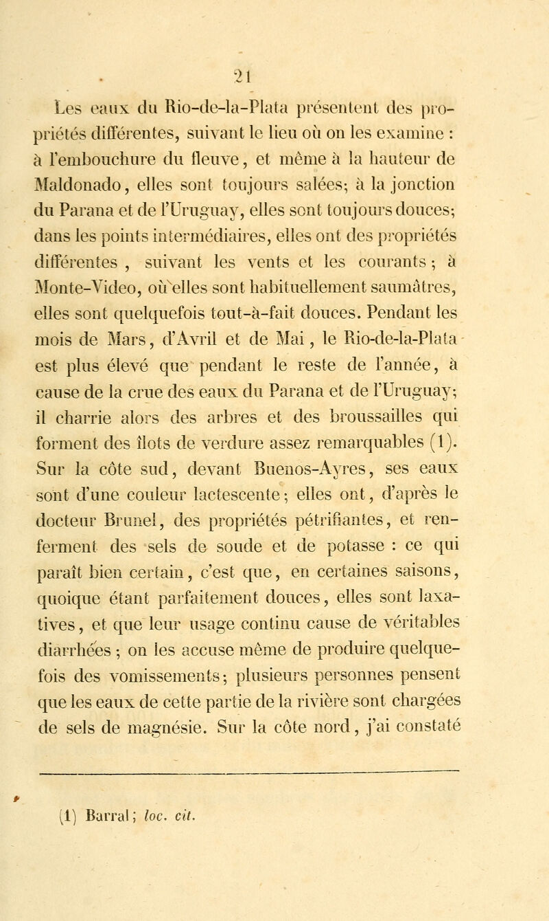 Les eaux du Rio-de-la-Plata présentent des pro- priétés différentes, suivant le lieu où on les examine : à l'embouchure du fleuve, et même à la hauteur de Maldonado, elles sont toujours salées; à la jonction du Parana et de l'Uruguay, elles sont toujours douces; dans les points intermédiaires, elles ont des propriétés différentes , suivant les vents et les courants ; à Monte-Yideo, oif elles sont habituellement saumatres, elles sont quelquefois tout-à-fait douces. Pendant les mois de Mars, d'Avril et de Mai, le Rio-de-la-Pla(a est plus élevé que pendant le reste de l'année, à cause de la crue des eaux du Parana et de l'Uruguay; il charrie alors des arbres et des broussailles qui forment des îlots de verdure assez remarquables (1). Sur la côte sud, devant Buenos-Ayres, ses eaux sont d'une couleur lactescente ; elles ont, d'après le docteur Bronel, des propriétés pétrifiantes, et ren- ferment des sels de soude et de potasse : ce qui paraît bien certain, c'est que, en certaines saisons, quoique étant parfaitement douces, elles sont laxa- tives, et que leur usage continu cause de véritables diarrhées ; on les accuse même de produire quelque- fois des vomissements ; plusieurs personnes pensent que les eaux de cette partie de la rivière sont chargées de sels de magnésie. Sur la côte nord, j'ai constaté (1) Barrai; loc. cit.