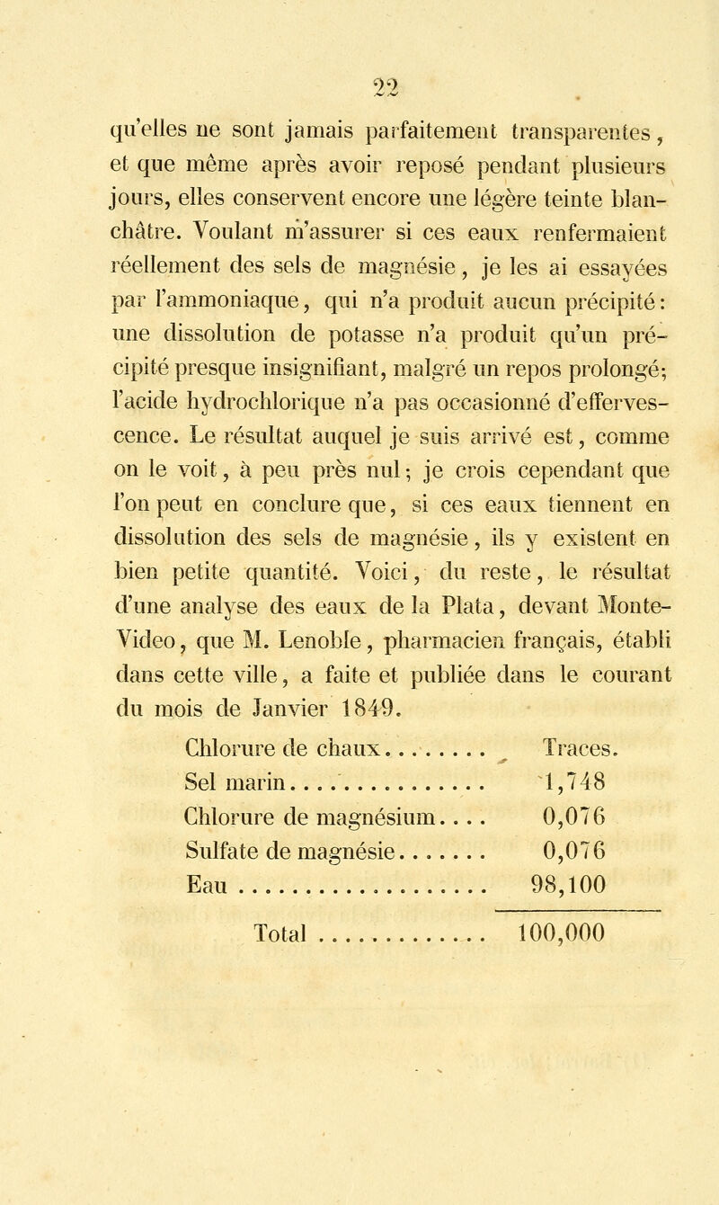 qu'elles ne sont jamais parfaitement transparentes, et que même après avoir reposé pendant plusieurs jours, elles conservent encore une légère teinte blan- châtre. Voulant m'assurer si ces eaux renfermaient réellement des sels de magnésie, je les ai essayées par l'am^moniaque, qui n'a produit aucun précipité : une dissolution de potasse n'a produit qu'un pré- cipité presque insignifiant, malgré un repos prolongé; l'acide liydrochlorique n'a pas occasionné d'efferves- cence. Le résultat auquel je suis arrivé est, comme on le voit, à peu près nul ; je crois cependant que l'on peut en conclure que, si ces eaux tiennent en dissolution des sels de magnésie, ils y existent en bien petite quantité. Voici, du reste, le résultat d'une analyse des eaux de la Plata, devant Monte- Video, que M. Lenoble, pharmacien français, établi dans cette ville, a faite et publiée dans le courant du mois de Janvier 1849. Chlorure de chaux Traces. Sel marin. 1,748 Chlorure de magnésium.... 0,076 Sulfate de magnésie....... 0,076 Eau 98,100 Total 100,000