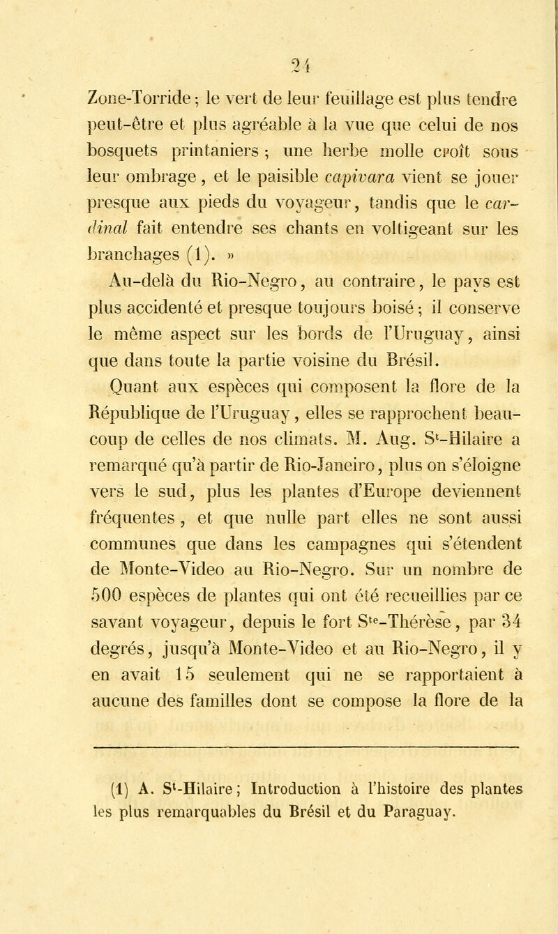 Zone-Torride ; le vert de leur feuillage est plus tendre }3eut-être et plus agréable à la vue que celui de nos bosquets printaniers ; une herbe molle cpoît sous leur ombrage, et le paisible capivara vient se jouer presque aux pieds du voyageur, tandis que le car- dinal fait entendre ses chants en voltigeant sur les branchages (1). » Au-delà du Rio-Negro, au contraire, le pays est plus accidenté et presque toujours boisé ; il conserve le même aspect sur les bords de l'Uruguay, ainsi que dans toute la partie voisine du Brésil. Quant aux espèces qui composent la flore de la République de l'Uruguay, elles se rapprochent beau- coup de celles de nos climats. M. Aug. S^-Hilaire a remarqué qu'à partir de Rio-Janeiro, plus on s'éloigne vers le sud, plus les plantes d'Europe deviennent fréquentes , et que nulle part elles ne sont aussi communes que dans les campagnes qui s'étendent de IMonte-Video au Rio-Negrp. Sur un nombre de 500 espèces de plantes qui ont été recueillies par ce savant voyageur, depuis le fort S^^.xhérèse, par 34 degrés, jusqu'à Monte-Video et au Rio-Negro, il y en avait 15 seulement qui ne se rapportaient à aucune des familles dont se compose la flore de la (1) A. S'-Hilaire; Introduction à l'histoire des plantes les plus remarquables du Brésil et du Paraguay.