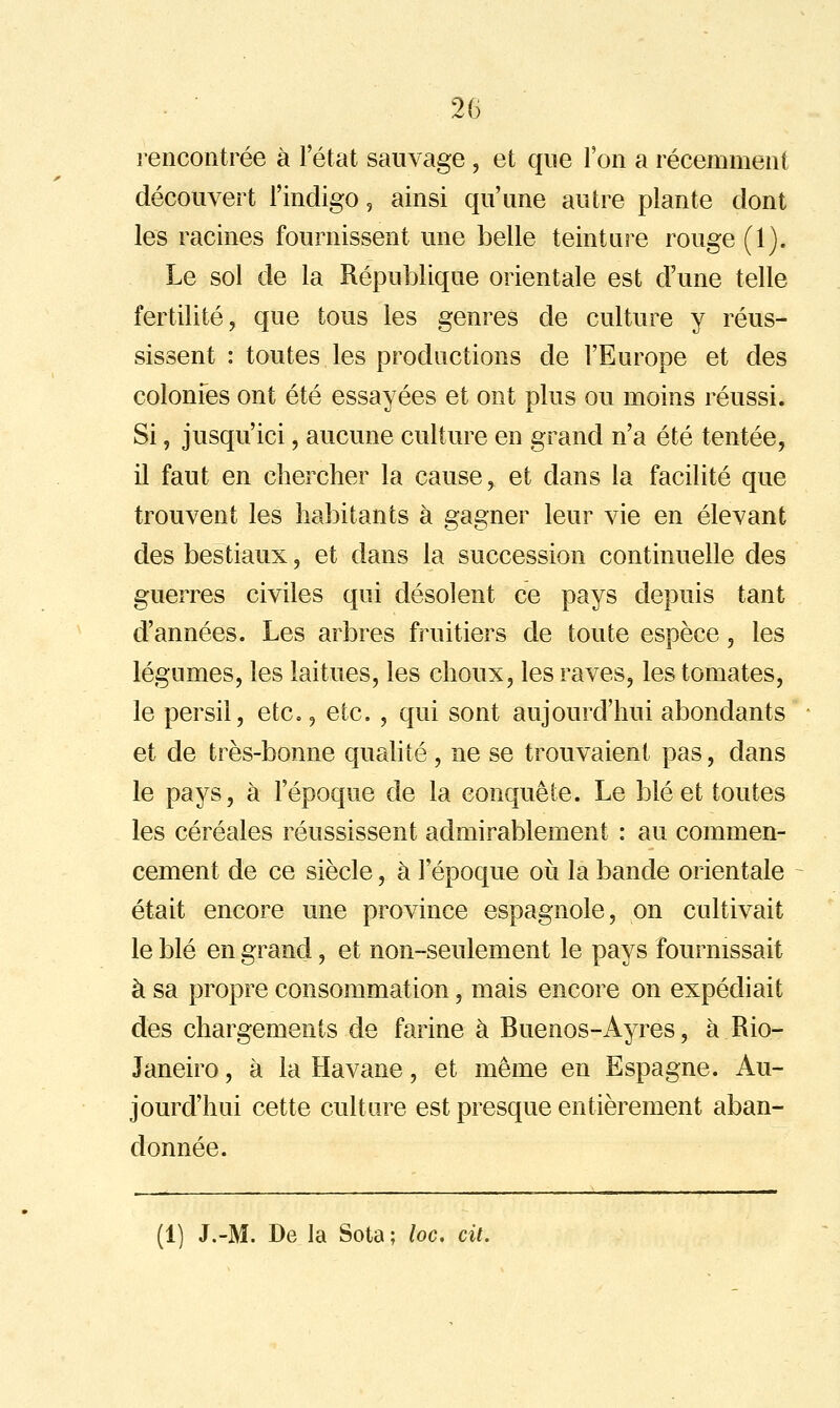 rencontrée à l'état sauvage , et que Ton a récemment découvert l'indigo, ainsi qu'une autre plante dont les racines fournissent une belle teinture rouge (1). Le sol de la République orientale est d'une telle fertilité, que tous les genres de culture y réus- sissent : toutes les productions de l'Europe et des colonfes ont été essayées et ont plus ou moins réussi. Si, jusqu'ici, aucune culture en grand n'a été tentée, il faut en chercher la cause, et dans la facilité que trouvent les habitants à gagner leur vie en élevant des bestiaux, et dans la succession continuelle des guerres civiles qui désolent ce pays depuis tant d'années. Les arbres fruitiers de toute espèce, les légumes, les laitues, les choux, les raves, les tomates, le persil, etc., etc. , qui sont aujourd'hui abondants et de très-bonne qualité, ne se trouvaient pas, dans le pays, à l'époque de la conquête. Le blé et toutes les céréales réussissent admirablement : au commen- cement de ce siècle, à l'époque oii la bande orientale était encore une province espagnole, on cultivait le blé en grand, et non-seulement le pays fournissait à sa propre consommation, mais encore on expédiait des chargements de farine à Buenos-Ayres, à Rio- Janeiro, à la Havane, et même en Espagne. Au- jourd'hui cette culture est presque entièrement aban- donnée. (1) J.-M. De la Sota; loc, cit.