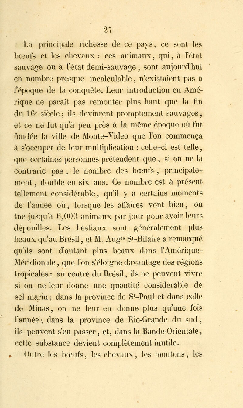 La piincipale richesse de ce pays, ce sont les bœufs et les chevaux : ces animaux, qui, à l'état sauvage ou à l'état demi-sauvage, sont aujourd'hui en nombre presque incalculable, n'existaient pas à l'époque de la conquête. Leur introduction en Amé- rique ne paraît pas remonter plus haut que la fin du 16« siècle ; ils devinrent promptement sauvages, et ce ne fut qu'à peu près à la même époque oii fut fondée la ville de Monte-Video que l'on commença à s'occuper de leur multiplication : celle-ci est telle, que certaines personnes prétendent que, si on ne la contrarie pas , le nombre des bœufs , principale- ment , double en six ans. Ce nombre est à présent tellement considérable, qu'il y a certains moments de l'année où, lorsque les affaires vont bien, on tue jusqu'à 6,000 animaux par jour pour avoir leurs dépouilles. Les bestiaux sont généralement plus beaux qu'au Brésil, et M. Aug*« S^-Hilaire a remarqué qu'ils sont d'autant plus beaux dans l'Amérique- Méridionale, que l'on s'éloigne davantage des régions tropicales : au centre du Brésil, ils ne peuvent vivre si on ne leur donne une quantité considérable de sel marin ; dans la province de S^-Paul et dans celle de Minas, on ne leur en donne plus qu'une fois l'année ; dans la province de Rio-Grande du sud, ils peuvent s'en passer, et, dans la Bande-Orientale, cette substance devient complètement inutile. Outre les bœufs, les chevaux, les moutons, les