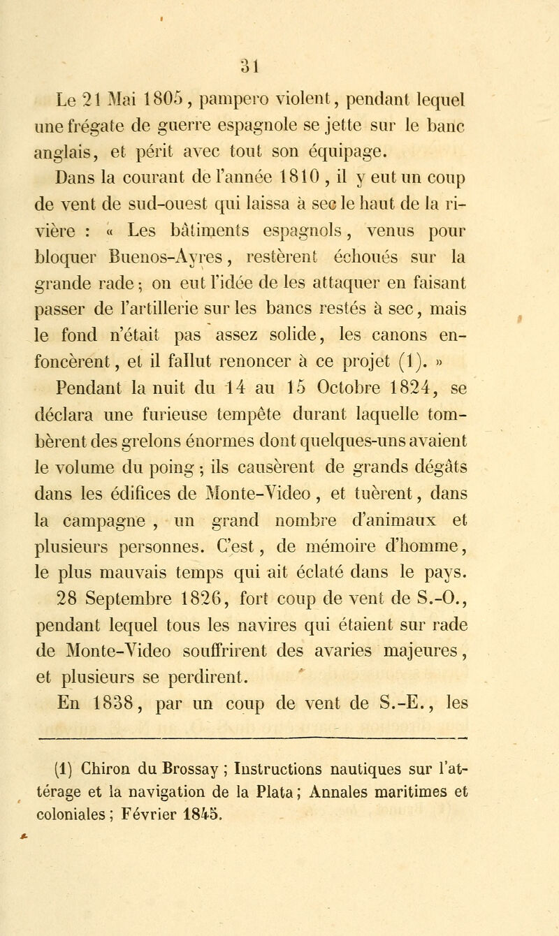 Le 21 Mai 1805, pampero violent, pendant lequel une frégate de guerre espagnole se jette sur le banc anglais, et périt avec tout son équipage. Dans la courant de l'année 1810 , il y eut un coup de vent de sud-ouest qui laissa à sec le haut de la ri- vière : « Les bâtiments espagnols, venus pour bloquer Buenos-Ayres, restèrent échoués sur la grande rade -, on eut l'idée de les attaquer en faisant passer de l'artillerie sur les bancs restés à sec, mais le fond n'était pas assez solide, les canons en- foncèrent , et il fallut renoncer à ce projet (1). » Pendant la nuit du 14 au 15 Octobre 1824, se déclara une furieuse tempête durant laquelle tom- bèrent des grêlons énormes dont quelques-uns avaient le volume du poing ; ils causèrent de grands dégâts dans les édifices de Monte-Video , et tuèrent, dans la campagne , un grand nombre d'animaux et plusieurs personnes. C'est, de mémoire d'homme, le plus mauvais temps qui ait éclaté dans le pays. 28 Septembre 1826, fort coup de vent de S.-O., pendant lequel tous les navires qui étaient sur rade de Monte-Yideo souffrirent des avaries majeures, et plusieurs se perdirent. En 1838, par un coup de vent de S.-E., les (1) Chiron du Brossay ; lustructions nautiques sur l'at- térage et la navigation de la Plata ; Annales maritimes et coloniales ; Février 1845.