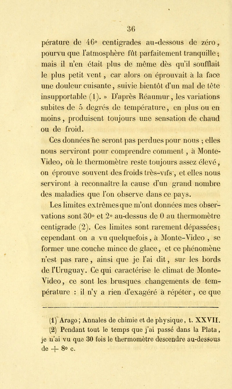 pérature de 46» centigrades au-dessous de zéro^ pourvu que l'atmosphère fût parfaitement tranquille ; mais il n'en était plus de même dès qu'il soufflait le plus petit vent, car alors on éprouvait à la face une douleur cuisante, suivie bientôt d'un mal de tête insupportable (1). » D'après Réaumur, les variations subites de 5 degrés de température, en plus ou en moins, produisent toujours une sensation de chaud ou de froid. Ces données ne seront pas perdues pour nous ; elles nous serviront pour comprendre comment, à Monte- Video, 011 le thermomètre reste toujours assez élevé, on éprouve souvent des froids très-vifs , et elles nous serviront à reconnaître la cause d'un grand nombre des maladies que l'on observe dans ce pays. Les limites extrêmes que m'ont données mes obser- vations sont 30o et 2° au-dessus de 0 au thermomètre centigrade (2). Ces limites sont rarement dépassées ; cependant on a vu quelquefois, à Monte-Video , se former une couche mince de glace, et ce phénomène n'est pas rare, ainsi que je l'ai dit, sur les bords de l'Uruguay. Ce qui caractérise le climat de Monte- Video, ce sont les brusques changements de tem- pérature : il n'y a rien d'exagéré à répéter, ce que (1) Arago; Annales de chimie et de physique, t. XXVII. (2) Pendant tout le temps que j'ai passé dans la Plata, je n'ai vu que 30 fois le thermomètre descendre au-dessous de 4- 8o c.