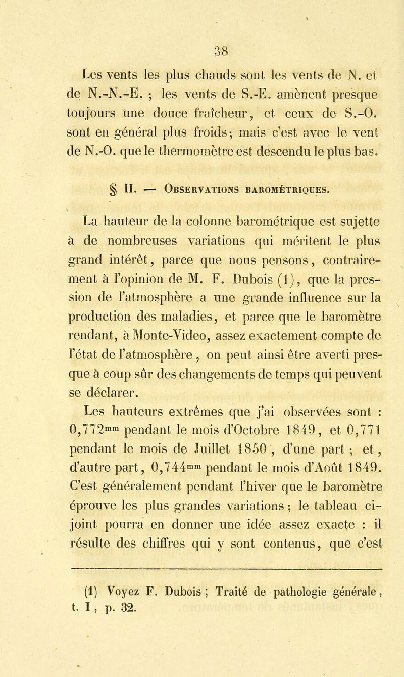 Les vents les plus chauds sont les vents de N. et de N.-N.-E. -, les vents de S.-E. amènent presque toujours une douce fraîcheur, et ceux de S.-O. sont en général plus froids ; mais c'est avec le vent de N.-O. que le thermomètre est descendu le plus bas. § ïï. — Observations barométriques. La hauteur de la colonne barométrique est sujette à de nombreuses variations qui méritent le plus grand intérêt, parce que nous pensons, contraire- ment à l'opinion de M. F. Dubois (1), que la pres- sion de l'atmosphère a une grande influence sur la production des maladies, et parce que le baromètre rendant, à Monte-Video, assez exactement compte de l'état de l'atmosphère , on peut ainsi être averti pres- que à coup sûr des changements de temps qui peuvent se déclarer. Les hauteurs extrêmes que j'ai observées sont : 0,772» pendant le mois d'Octobre 1849, et 0,771 pendant le mois de Juillet 1850 , d'une part -, et, d'autre part, 0,744^^^ pendant le mois d'Août 1849. C'est généralement pendant l'hiver que le baromètre éprouve les plus grandes variations ; le tableau ci- joint pourra en donner une idée assez exacte : il résulte des chiffres qui y sont contenus, que c'est (1) Voyez F. Dubois ; Traité de pathologie générale, t. I, p. 32.