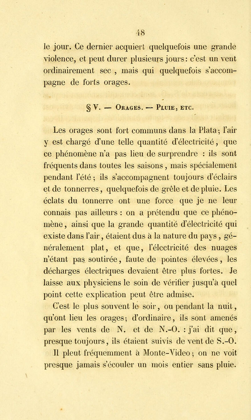 le jour. Ce dernier acquiert quelquefois une grande violence, et peut durer plusieurs jours: c'est un vent ordinairement sec , mais qui quelquefois s'accom- pagne de forts orages. § V. — Orages. — Pluie, etc. Les orages sont fort communs dans la Plata ; l'air y est chargé d'une telle quantité d'électricité, que ce phénomène n'a pas lieu de surprendre : ils sont fréquents dans toutes les saisons, mais spécialement pendant l'été -, ils s'accompagnent toujours d'éclairs et de tonnerres, quelquefois de grêle et de pluie. Les éclats du tonnerre ont une force que je ne leur connais pas ailleurs : on a prétendu que ce phéno- mène , ainsi que la grande quantité d'électricité qui existe dans l'air, étaient dus à la nature du pays, gé- néralement plat, et que, l'électricité des nuages n'étant pas soutirée, faute de pointes élevées, les décharges électriques devaient être plus fortes. Je laisse aux physiciens le soin de vérifier jusqu'à quel point cette explication peut être admise. C'est le plus souvent le soir, ou pendant la nuit, qu'ont lieu les orages; d'ordinaire, ils sont amenés par les vents de N. et de N.-O. : j'ai dit que, presque toujours, ils étaient suivis de vent de S.-O. Il pleut fréquemment à Monte-Video -, on ne voit presque jamais s'écouler un mois entier sans pluie.