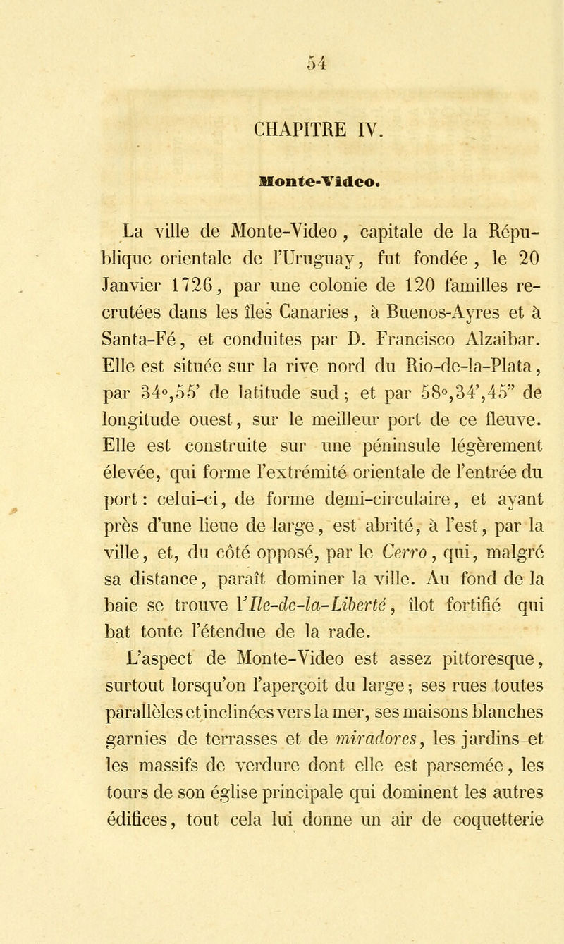 CHAPITRE IV. Monte-Tideo. La ville de Monte-Video, capitale de la Répu- blique orientale de l'Uruguay, fut fondée , le 20 Janvier 1726^ par une colonie de 120 familles re- crutées dans les îles Canaries, à Buenos-Ayres et à Santa-Fé, et conduites par D. Francisco Alzaibar. Elle est située sur la rive nord du Rio-de-la-Plata, par 34%55' de latitude sud; et par 58«,34',45 de longitude ouest, sur le meilleur port de ce fleuve. Elle est construite sur une péninsule légèrement élevée, qui forme l'extrémité orientale de l'entrée du port : celQi-ci, de forme demi-circulaire, et ayant près d'une lieue de large, est abrité, à l'est, par la ville, et, du côté opposé, par le Cerro, qui, malgré sa distance, paraît dominer la ville. Au fond de la baie se trouve YIle-de-la-Liberté, îlot fortifié qui bat toute l'étendue de la rade. L'aspect de Monte-Video est assez pittoresque, surtout lorsqu'on l'aperçoit du large ; ses rues toutes parallèles et inclinées vers la mer, ses maisons blanches garnies de terrasses et de miradores, les jardins et les massifs de verdure dont elle est parsemée, les tours de son église principale qui dominent les autres édifices, tout cela lui donne un air de coquetterie