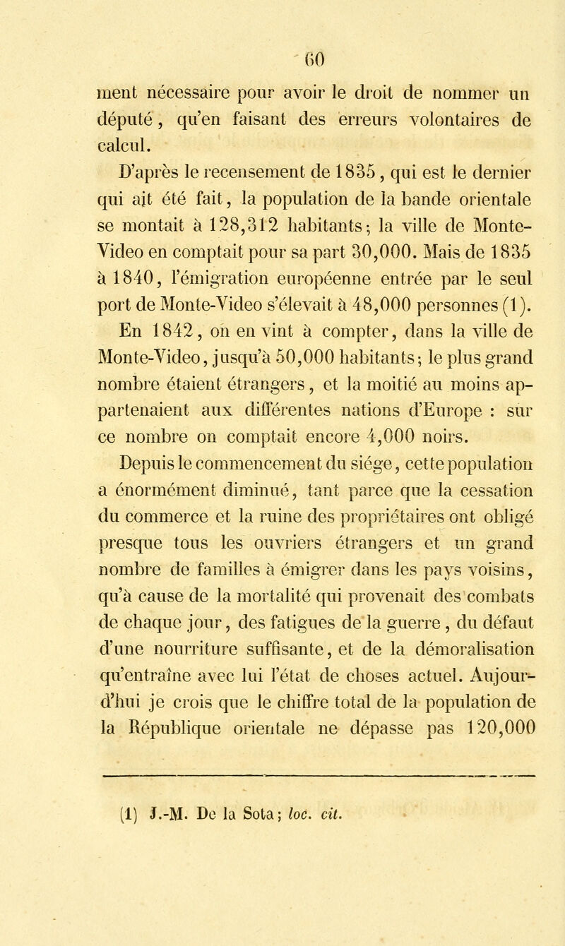 GO ment nécessaire pour avoir le droit de nommer un député, qu'en faisant des erreurs volontaires de calcul. D'après le recensement de 1835, qui est le dernier qui ait été fait, la population de la bande orientale se montait à 128,312 habitants; la ville de Monte- Video en comptait pour sa part 30,000. Mais de 1835 à 1840, l'émigration européenne entrée par le seul port de Monte-Video s'élevait à 48,000 personnes (1). En 1842, on en vint à compter, dans la ville de Monte-Video, jusqu'à 50,000 habitants; le plus grand nombre étaient étrangers, et la moitié au moins ap- partenaient aux différentes nations d'Europe : sur ce nombre on comptait encore 4,000 noirs. Depuis le commencement du siège, cette population a énormément diminué, tant parce que la cessation du commerce et la ruine des propriétaires ont obligé presque tous les ouvriers étrangers et un grand nombre de familles à émigrer dans les pays voisins, qu'à cause de la mortalité qui provenait des combats de chaque jour, des fatigues de la guerre, du défaut d'une nourriture suffisante, et de la démoralisation qu'entraîne avec lui l'état de choses actuel. Aujom- d'hui je crois que le chiffre total de la population de la République orientale ne dépasse pas 120,000 (1) J.-M. De la Sota; loc. cit.