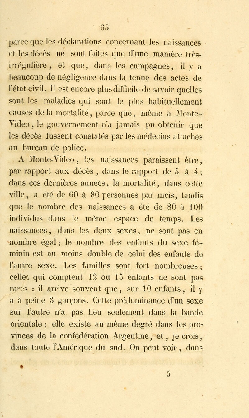 parce que les déclarations concernant les naissances et les décès ne sont faites que d'une manière très- irrégulière , et que, dans les campagnes, il y a beaucoup de négligence dans la tenue des actes de l'état civil. Il est encore plus difficile de savoir quelles sont les maladies qui sont le plus habituellement causes de la mortalité, parce que, même à Monte- Video , le gouvernement n'a jamais pu obtenir que les décès fussent constatés par les médecins attachés au bureau de police. A Monte-Video, les naissances paraissent être, par rapport aux décès, dans le rapport de 5 à 4 ; dans ces dernières années, la mortalité, dans cette ville, a été de 60 à 80 personnes par mcis, tandis que le nombre des naissances a été de 80 à 100 individus dans le mêm.e espace de temps. Les naissances, dans les deux sexes, ne sont pas en nombre égal ; le nombre des enfants du sexe fé- minin est au moins double de celui des enfants de l'autre sexe. Les familles sont fort nombreuses ; celleo qui comptent 12 ou 15 enfants ne sont pas ra^cîS : il arrive souvent que, sur 10 enfants, il y a à peine 3 garçons. Cette prédominance d'un sexe sur l'autre n'a pas lieu seulement dans la bande orientale ; elle existe au même degré dans les pro- vinces de la confédération Argentine, et, je crois, dans toute l'Amérique du sud. On peut voir, dans