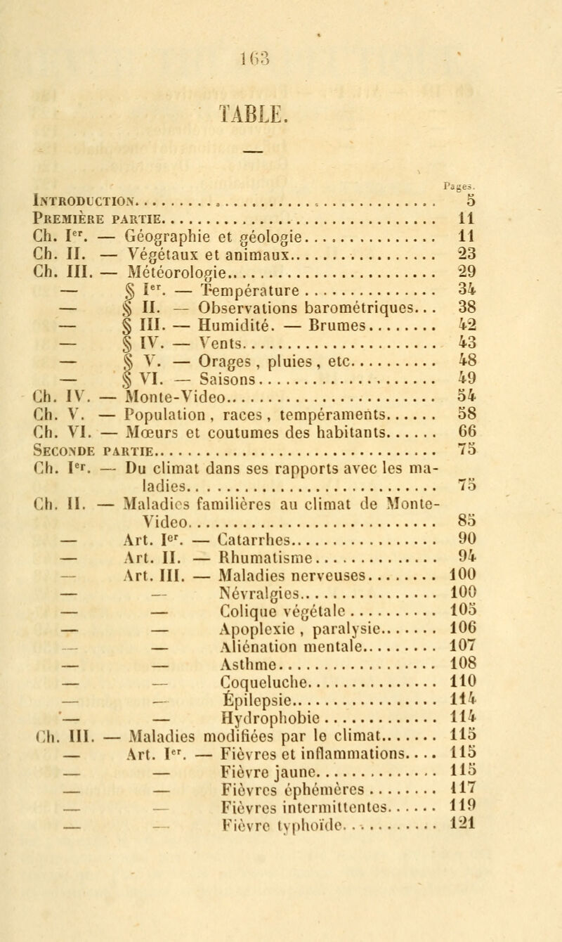 TABLE. Pages. Introduction , 5 Première partie 11 Ch. I. — Géographie et géologie 11 Ch. II. — Végétaux et animaux 23 Ch. III. — Météorologie 29 — § I. — ï-empérature 34 — § IL — Observations barométriques.. . 38 — § III. — Humidité. — Brumes 42 — § ÏV. — Vents 43 — § V. — Orages, pluies , etc 48 — § VI. — Saisons 49 Ch. IV. — Monte-Video 54 Ch. V. — Population, races, tempéraments 58 Ch. VI. — Mœurs et coutumes des habitants 66 Seconde partie 5 Ch. pr. — Du climat dans ses rapports avec les ma- ladies 75 Ch. II. — Maladies familières au climat de Monte- Video 85 — Art. lef. — Catarrhes 90 — Art. II. — Rhumatisme 94 — Art. III. — Maladies nerveuses 100 — — Névralgies 100 — — Colique végétale 105 — — Apoplexie, paralysie 106 — — Aliénation mentale 107 -- — Asthme 108 — — Coqueluche 110 — — Épilepsie 114 '— — Hydrophobie 114 Ch. III. — Maladies modifiées par le climat 115 — Art. l. —Fièvres et inflammations.... 115 — — Fièvre jaune 115 — — Fièvres éphémères 117 — — Fièvres intermittentes 119 — - Fièvre typhoïde 121