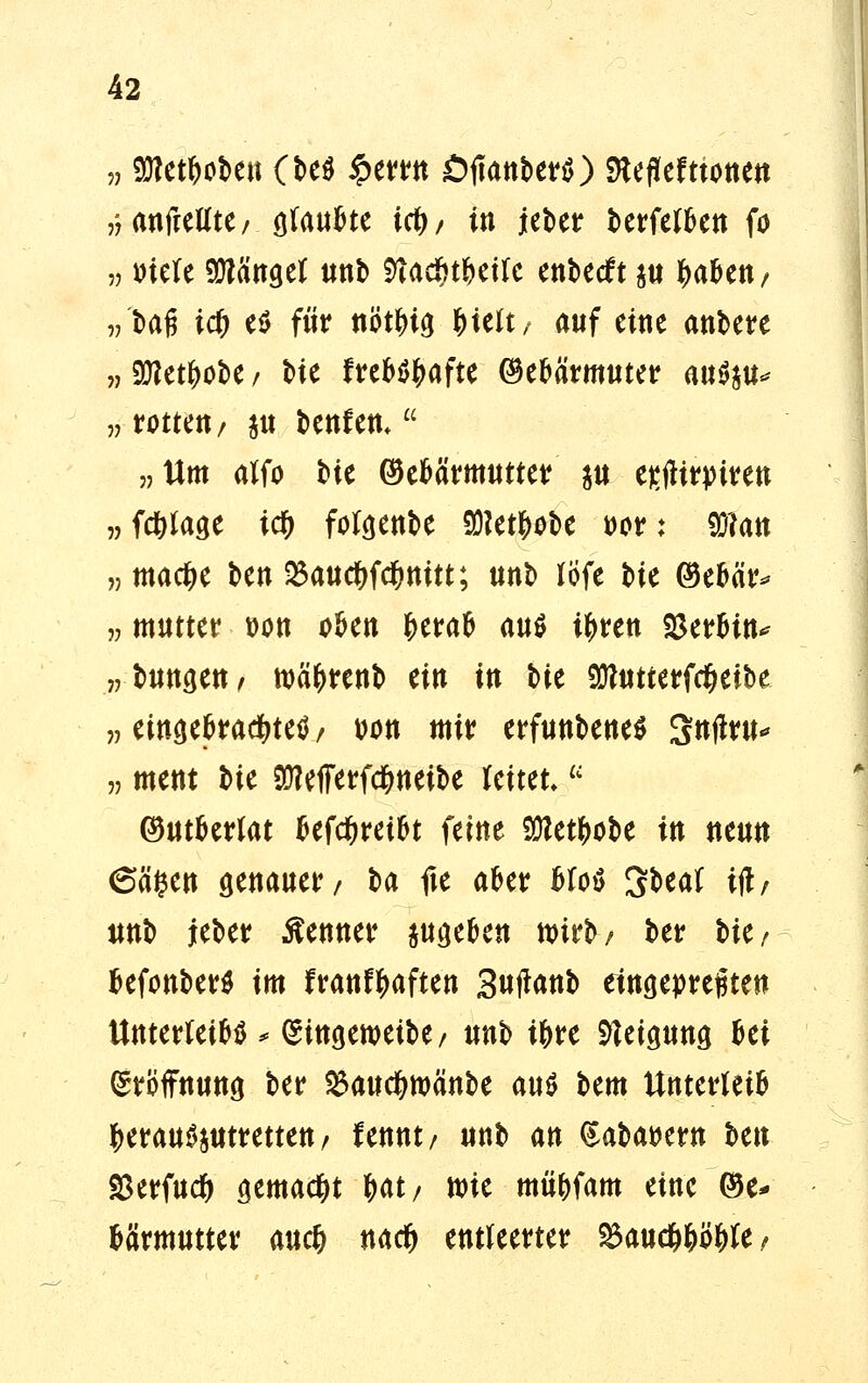 »gRct&obcti (be$ £errn ÖtfanberS) fteflefttonen ,-7 anfreUtC/ ötau^te i#/ in ieber berfeffcen fö v mU hänget unb 5ta($rtct(c enbetft $u ^afcen/ „ tag id) e$ für tiöt^iö &telt, auf eine anbete „ Süiettyobe / Me ftebö^afte (Märmuter a«ö^ „ rotten/ $tt benfett, „Um alfo t>ie (Märmutter $u esjHrjrirett »Wlage icf) for^enbe 93?et^t>e t>or: 9J?att „ madje ben 5Baudt>fc&nitt; unb löfe bie @eMr* „ mutter t>on okn fcerafc anö ttyren $erfctn* „ tunm, wä&renb tin in tu OTutterfc&etbe „ eingebrachtem t>on mir erfunbene* Sntfru* „ ment bte $?et7erfd&neibe reitet,a ©utberfat befctyreibt feine Sölet^obe in neun 6ä#en genauer/ U fte aber bfo$ Sbeal i(l/ unb ieber Kenner pgeben nrirb/ ber l>ie/ fcefonber* im franftyaften 3nfimi> eingepreßten Unterteil * (Singewetbe/ unb i&re Neigung Bei Eröffnung ber ^aud&njänbe mt htm Unterleib ^erau^mretten/ fennt/ unb an (Saba^ern hm $erfud) gemad&t Ht/ wie mü&fam eine ©e* fcärmutter aucfc nad) entleerter %>aud)fyöf)k?