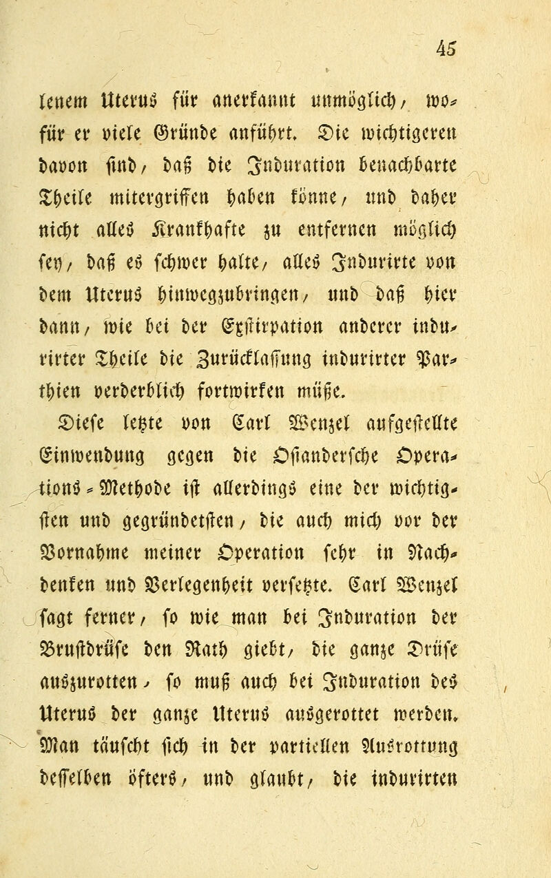A5 Uncm Uterus für anerfannt unmogltd)/ wo* für er mit ©rünbe anfügt £)ie tvicfettgereu baoon ftnb/ t>ag t>ie Snburation Benachbarte %$t\U mttergrtffen laben Umtf nnb bafjer ntd&t atteö ßranffcafte $u entfernen m'60d) (er)/ baß eö ferner fytiiti, afleö Snburirte von bem Uterus &iMt>eg$ubvingen/ «nb bag Her bantt/ wie bei ber ^gititpatton anbcrcr inbu^ rirter Steife bie 3urücflaffung tnburirter $ar* t&ten t>erberbftct) fortnrirfen müfje. £)tefe le^te oon gart 2£en$el aufgetMte (£tntt)enbung gegen bte Cftanberfctje Opera* tiontf*9M&obe ijl atferbittgS eine ber tmcimg* jlen unb gegrünbetften / W aucf) mid) oor ber Vornahme meiner Operation fc&r in 9ta$# benlen unb Verlegenheit oerfe^te* Sari SBenjef fagt ferner/ fo nne man bei Snburation ber 25ruftbrüfe ben Ralf) giebt/ bie ganje 5)rüfe ausrotten; fo mufTauci> bei Snburatton be£ Uterus ber ganje Uterus ausgerottet werben* 9J?an täufcfct ftc& in ber partteüen 9(u£rommg beffetben Öftere unb glaubt/ bte inburirten