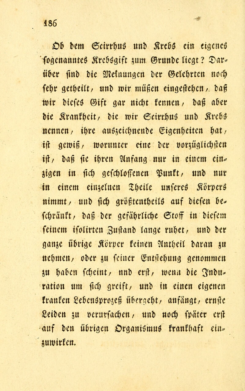 £>& bem 6cirrfm$ «ttb Stnfö ein eigenes ' fogenannttS tfre&Sgtft mm ®runbe fiegt ? 2>ar* ii&er ftnb tie Meinungen ber (Meutert noef) fe^r get&etft/ unb wir müßett eingefte^ett / tag ttir biefcö $ift gar nicf>t fennett / baß aber bie ßranf^ett/ bic wir (SeirrJmS unb ÄreBfr nennen/ i^ve au$$etclmenbe (St^enöeiten §at/ tfl gewiß/ worunter eine ber Mtf$Ü9ftc&#e» iftr bag fte ifcren Anfang nur in einem ein* äigen in fxd) gefdtfoffenen q>«ttft / unb nur in einem einzelnen Ifyeiie unfereS Körper» nimmt/ unb jtcfc größtenteils auf biefen U* fc&ränft, bag ber gefä&rftcfce 6toff in btefem feinem ifoltrten Sutfanb fange rufcet/ unb ber ganje ü&uge Mtyet feinen 9(nt$etf baran $u nehmen/ ober $u feiner gnttfejung genommen $u tyafeen fcfjemt/ nnb erjl/ wenn bie 3nbu* ration um ftd; greift/ unb in einen eigenen hänfen £efcenSpro*e{j ü&ergeftt/ anfängt/ ernjle Seiben $u oerurfaefcen / unb nod? fpäter erft auf ben ükxtyw Organismus franfftaft ein* juwitfett.