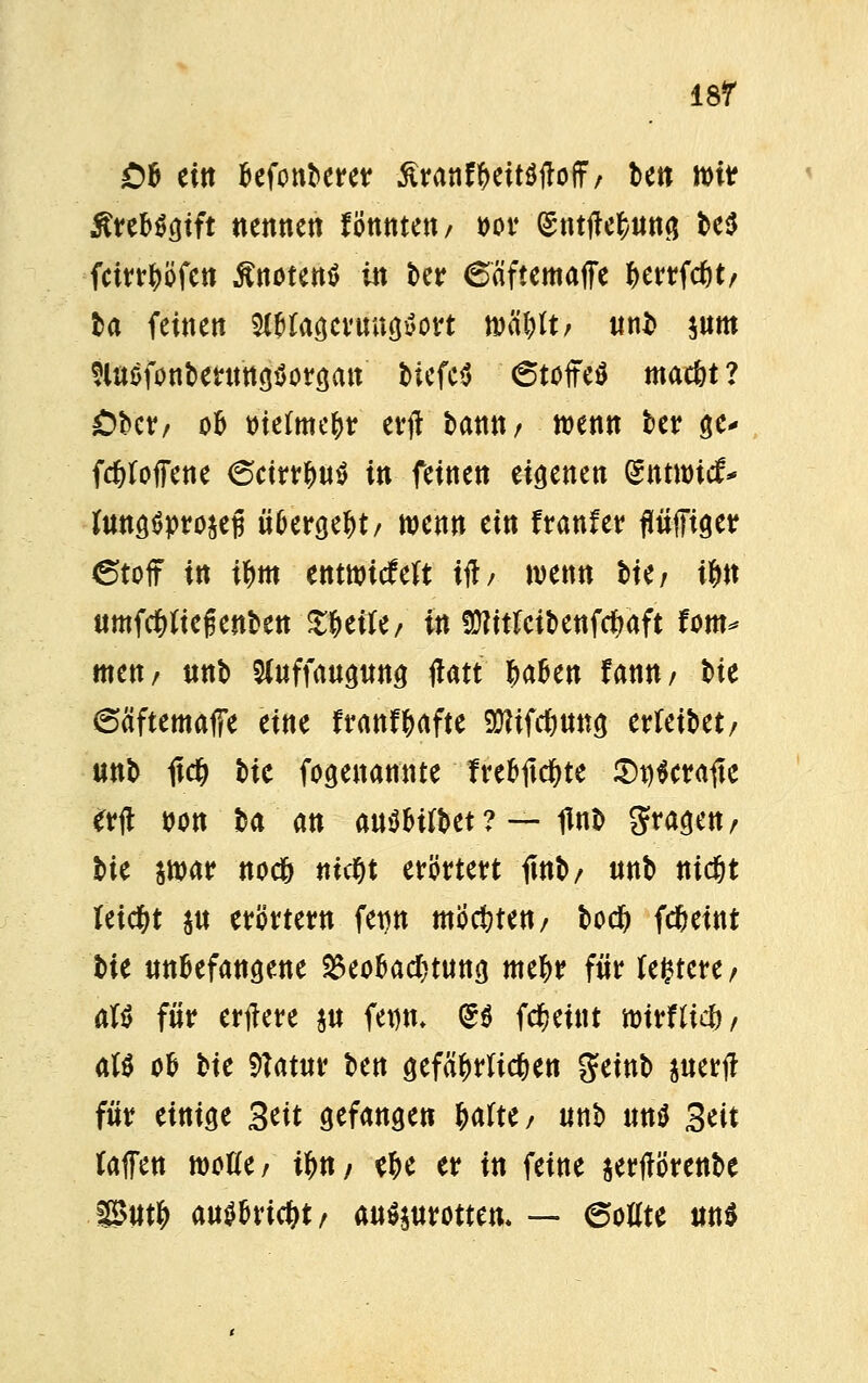 OB eitt Befonberer ßranfftettöflolf/ bett mitr ^reböcjtft nennen fötttttett, t>or (gnttfe^ung t>e5 fctrr^ofett tfnotentf in ber 6äftemaffe fcerrfd)*, ta feinen mtogertütitfoft »ä&lt/ ttnb $um SlttöfonbertMgöorgan biefe$ 6toffe$ mac&t ? £>bcr/ ob tuefme&r erft bannr wenn ber ge* fdtfoffene 6cirrfm$ in feinen eigenen entwich fottgSproäefj übergebt/ wenn ein franfer fiüfftger 6toff in tf>m etttttritfeft üb wenn lkf t&n timfcfrttefjenben Zfytiti, in $?itfeü>enf$aft fom* men/ «nb Sluffauguttg tfatt ^abe« fann/ t>ie 6äftemaffe eine franfjafte TOfcfmng errettet/ unb 1tdj W fogenannte fre&ltdjte Wcraitc erft »Ott ba an auöfctfbet ? — flnb fragen/ t>U $war noc& ttic^t erörtert fittb/ unb tudjt leicfyt $u erörtertt fet)tt mochten/ bodj fcfceint tit unbefangene Beobachtung metyr für testete/ aft für ertfere $u fetjfc (SS fdfjeint imrnicfr, alt ob bie 9?atur t>ctt gefährlichen geinb juerj? für einige 3tit gefangen Wtt/ unb un$ 3tit taffett wotfe/ if>tt/ tf>e er in feine sertförenbe Put& M$Md)t, ausrotten* — 6oflte m$