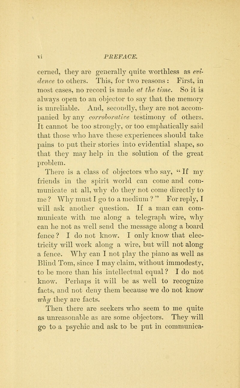 cerned, they are generally quite worthless as evi- dence to others. This, for two reasons : First, in most cases, no record is made at the time. So it is always open to an objector to say that the memory is unreliable. And, secondly, they are not accom- panied by any corroborative testimony of others. It cannot be too strongly, or too emphatically said that those who have these experiences should take pains to put their stories into evidential shape, so that they may help in the solution of the great problem. There is a class of objectors who say,  If my friends in the spirit world can come and com- municate at all, why do the}^ not come directly to me ? Why must I go to a medium ?  For reply, I will ask another question. If a man can com- municate with me along a telegraph wire, why can he not as well send the message along a board fence ? I do not know. I only know that elec- tricity will work along a wire, but will not along a fence. Why can I not play the piano as well as Blind Tom, since I may claim, without immodesty, to be more than his intellectual equal ? I do not know. Perhaps it will be as well to recognize facts, and not deny them because we do not know why they are facts. Then there are seekers who seem to me quite as unreasonable as are some objectors. They will go to a psychic and ask to be put in communica-