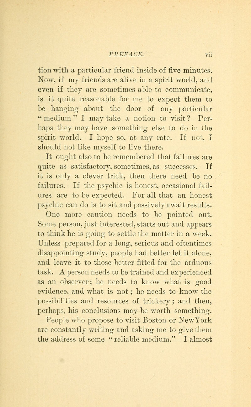 tion witli a particular friend inside of five minutes. Now, if my friends are alive in a spirit world, and even if they are sometimes able to communicate, is it quite reasonable for me to expect them to be hanging about the door of any particular  medium  I may take a notion to visit ? Per- haps they may have something else to do in the spirit world. I hope so, at any rate. If not, I should not like myself to live there. It ought also to be remembered that failures are quite as satisfactory, sometimes, as successes. If it is only a clever trick, then there need be no failures. If the psychic is honest, occasional fail- ures are to be expected. For all that an honest psychic can do is to sit and passively await results. One more caution needs to be pointed out. Some person, just interested, starts out and appears to think he is going to settle the matter in a week. Unless prepared for a long, serious and oftentimes disappointing study, people had better let it alone, and leave it to those better fitted for the arduous task. A person needs to be trained and experienced as an observer; he needs to know wh?tt is good evidence, and what is not; he needs to know the possibilities and resources of trickery; and then, perhaps, his conclusions may be worth something. People who propose to visit Boston or NewYork are constantly writing and asking me to give them the address of some reliable medium. I almost