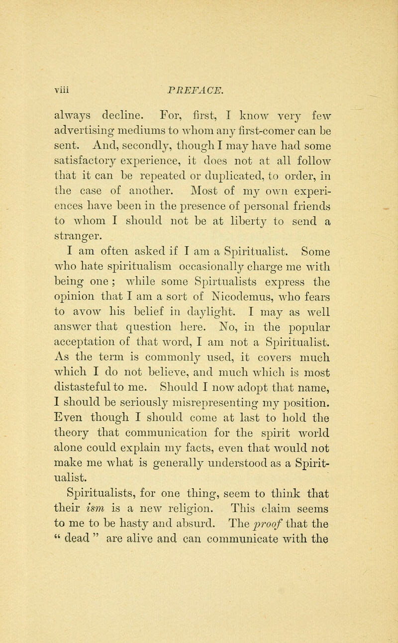always decline. For, first, I know very few advertising mediums to whom any first-comer can be sent. And, secondly, though I may have had some satisfactory experience, it does not at all follow that it can be repeated or duplicated, to order, in the case of another. Most of my own experi- ences have been in the presence of personal friends to whom I should not be at liberty to send a stranger. I am often asked if I am a Spiritualist. Some who hate spiritualism occasionally charge me with being one; while some Spirtualists express the opinion that I am a sort of Nicodemus, Avho fears to avow his belief in daylight. I may as well answer that question here. No, in the popular acceptation of that word, I am not a Spiritualist. As the term is commonly used, it covers much which I do not believe, and much which is most distastefulto me. Should I now adopt that name, 1 should be seriously misrepresenting my position. Even though I should come at last to hold the theory that communication for the spirit world alone could explain my facts, even that would not make me what is generally understood as a Spirit- ualist. Spiritualists, for one thing, seem to think that their ism is a new religion. This claim seems to me to be hasty and absurd. The proof that the  dead  are alive and can communicate with the