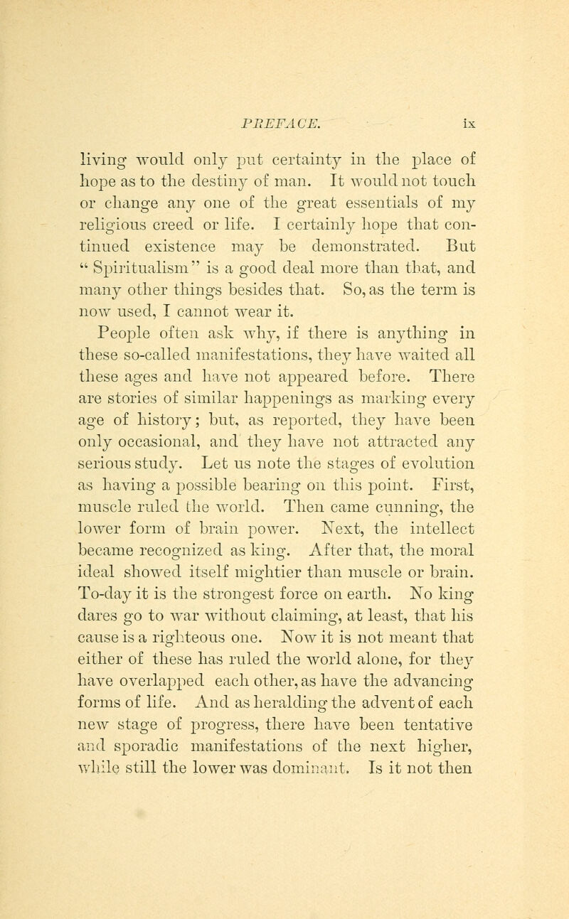 living would only put certainty in the place of hope as to the destiny of man. It would not touch or change any one of the great essentials of my religious creed or life. I certainly hope that con- tinued existence may be demonstrated. But  Spiritualism is a good deal more than that, and many other things besides that. So, as the term is noYf used, I cannot wear it. People often ask why, if there is anything in these so-called manifestations, they have waited all these ages and have not appeared before. There are stories of similar happenings as marking every age of history; but, as reported, they have been only occasional, and they have not attracted any serious study. Let us note the stages of evolution as having a possible bearing on this point. First, muscle ruled the world. Then came cunning, the lower form of brain power. Next, the intellect became recognized as king. After that, the moral ideal showed itself mightier than muscle or brain. To-day it is the strongest force on earth. No king dares go to war without claiming, at least, that his cause is a righteous one. Now it is not meant that either of these has ruled the world alone, for thev have overlapped each other, as have the advancing forms of life. And as heralding the advent of each new stage of progress, there have been tentative and sporadic manifestations of the next higher, while still the lower was dominant. Is it not then
