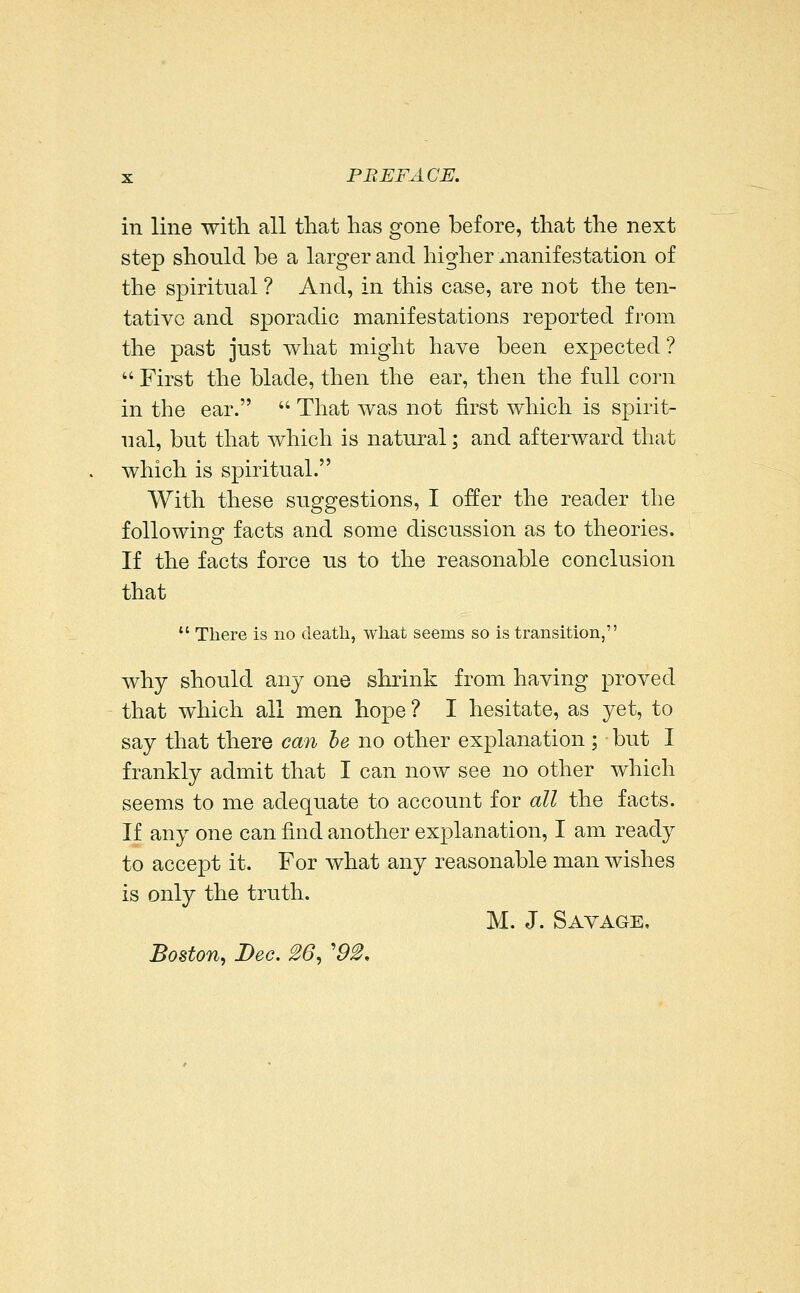 in line with all that has gone before, that the next step should be a larger and higher manifestation of the spiritual ? And, in this case, are not the ten- tative and sporadic manifestations reported from the past just what might have been expected ?  First the blade, then the ear, then the full corn in the ear.  That was not first which is spirit- ual, but that which is natural; and afterward that which is spiritual. With these suggestions, I offer the reader the followinof facts and some discussion as to theories. If the facts force us to the reasonable conclusion that  There is no death, what seems so is transition, why should any one shrink from having proved that which all men hope ? I hesitate, as yet, to say that there cmi he no other explanation ; but I frankly admit that I can now see no other which seems to me adequate to account for all the facts. If any one can find another explanation, I am ready to accept it. For what any reasonable man wishes is only the truth. M. J. Savage, Boston, Dec. 26, '92,