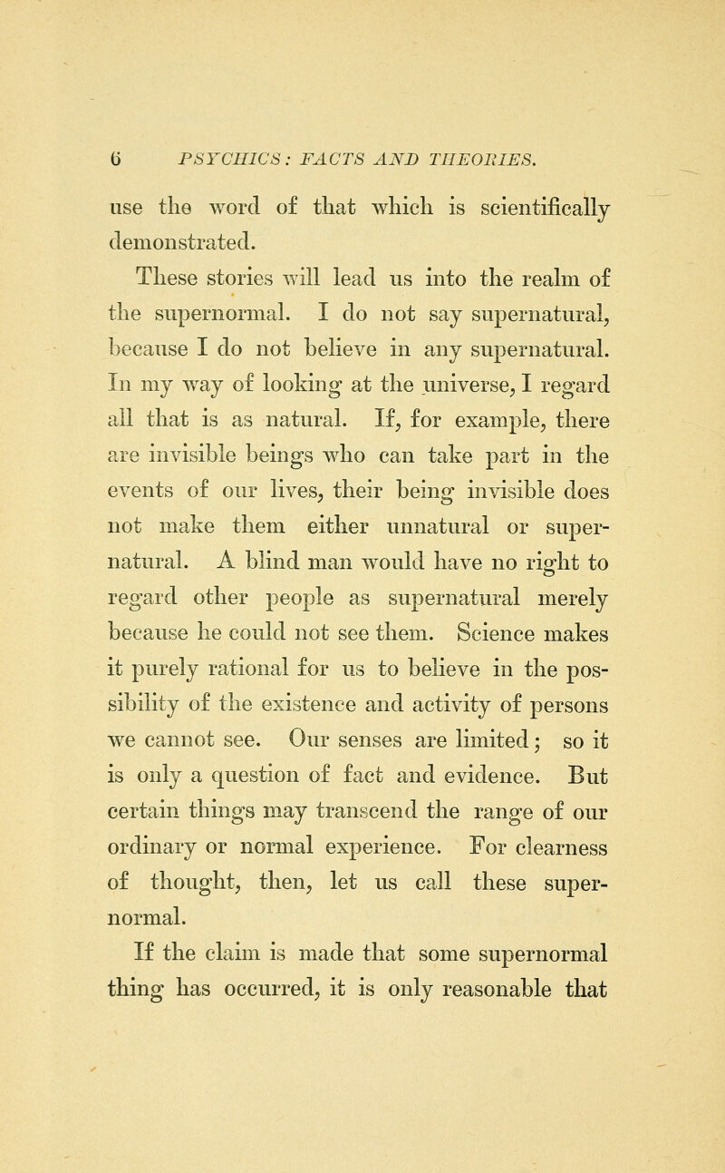 use the word of that which is scientifically demonstrated. These stories will lead us into the realm of the supernormal. I do not say supernatural, because I do not believe in any supernatural. In my way of looking at the universe, I regard all that is as natural. If, for example, there are invisible beings who can take part in the events of our lives, their being invisible does not make them either unnatural or super- natural. A blind man would have no right to regard other people as supernatural merely because he could not see them. Science makes it purely rational for us to believe in the pos- sibility of the existence and activity of persons we cannot see. Our senses are limited; so it is only a question of fact and evidence. But certain things may transcend the range of our ordinary or normal experience. For clearness of thought, then, let us call these super- normal. If the claim is made that some supernormal thing has occurred, it is only reasonable that