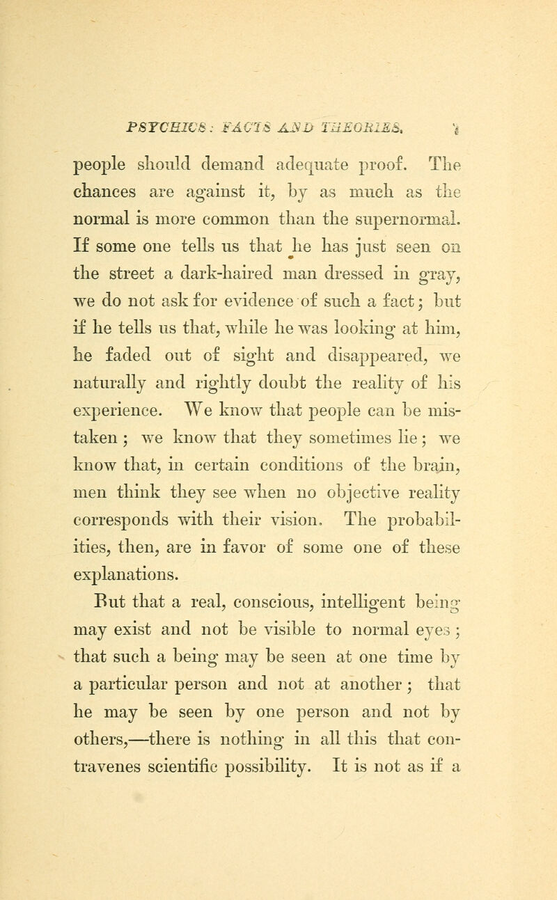 PSTCEIC8: FA0I8 AxVI> TREOEIES, \ people slioiild demand adequate proof. The chances are against it, by as mucli as tlie normal is more common than the supernormal. If some one tells us that he has just seen on the street a dark-haired man dressed in gray^ we do not ask for evidence of such a fact; but if he tells us that, while he was looking at him, he faded out of sight and disappeared, we naturally and rightly doubt the reality of his experience. We know that people can be mis- taken ; we know that they sometimes lie; we know that, in certain conditions of the brain, men think they see when no objective reality corresponds with their vision. The probabil- ities, then, are in favor of some one of these explanations. But that a real, conscious, intelligent being may exist and not be visible to normal eyes ; that such a being may be seen at one time by a particular person and not at another; that he may be seen by one person and not by others,—there is nothing in all this that con- travenes scientific possibility. It is not as if a