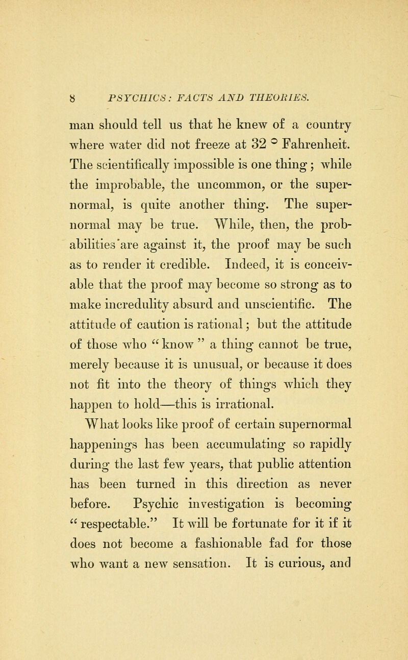 man should tell us that he knew of a country where water did not freeze at 32 ® Fahrenheit. The scientifically impossible is one thing; while the improbable, the uncommon, or the super- normal, is quite another thing. The super- normal may be true. While, then, the prob- abilities'are against it, the proof may be such as to render it credible. Indeed, it is conceiv- able that the proof may become so strong as to make incredulity absurd and unscientific. The attitude of caution is rational; but the attitude of those who  know  a thing cannot be true, merely because it is unusual, or because it does not fit into the theory of things which they happen to hold—this is irrational. What looks like proof of certain supernormal happenings has been accumulating so rapidly during the last few years, that public attention has been turned in this direction as never before. Psychic investigation is becoming  respectable. It will be fortunate for it if it does not become a fashionable fad for those who want a new sensation. It is curious, and