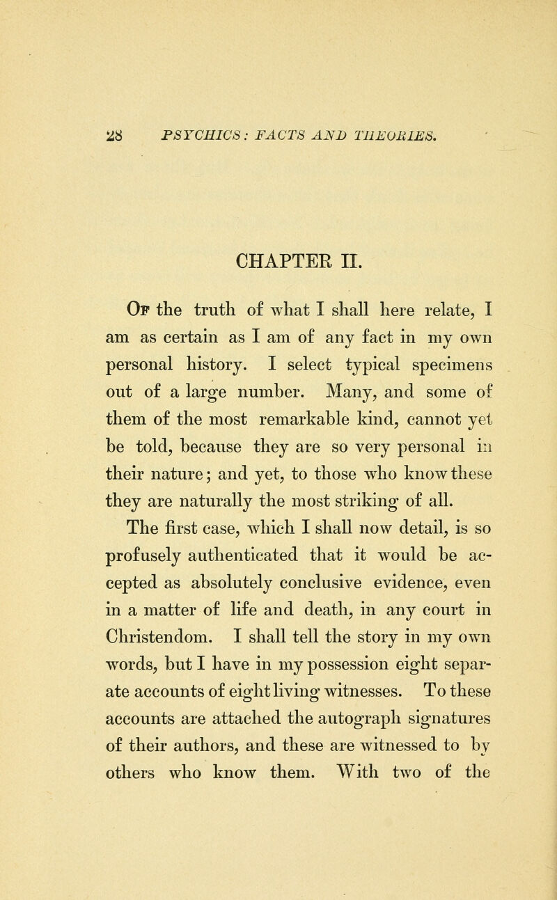 CHAPTER II. Of the truth of what I shall here relate, I am as certain as I am of any fact in my own personal history. I select typical specimens out of a large number. Many, and some of them of the most remarkable kind, cannot yet be told, because they are so very personal in their nature; and yet, to those who know these they are naturally the most striking of all. The first case, which I shall now detail, is so profusely authenticated that it would be ac- cepted as absolutely conclusive evidence, even in a matter of life and death, in any court in Christendom. I shall tell the story in my own words, but I have in my possession eight separ- ate accounts of eight living witnesses. To these accounts are attached the autograph signatures of their authors, and these are witnessed to by others who know them. With two of the