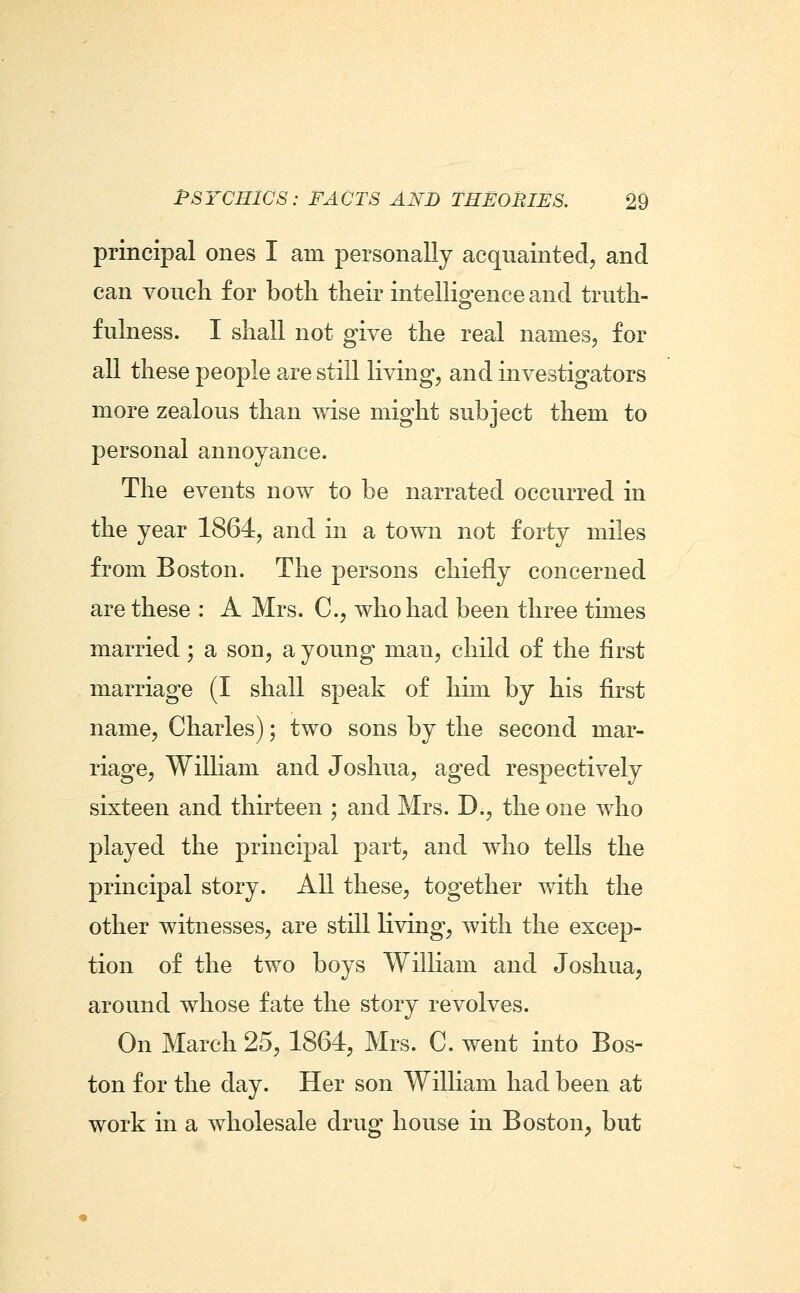 principal ones I am personally acquainted, and can vouch for both their intelligence and truth- fulness. I shall not give the real names, for all these people are still living, and investigators more zealous than wise might subject them to personal annoyance. The events now to be narrated occurred in the year 1864, and in a town not forty miles from Boston. The persons chiefly concerned are these : A Mrs. C, who had been three times married; a son, a young man, child of the first marriage (I shall speak of him by his first name, Charles); two sons by the second mar- riage, William and Joshua, aged respectively sixteen and thirteen ; and Mrs. D., the one who played the principal part, and who tells the principal story. All these, together with the other witnesses, are still living, with the excep- tion of the two boys William and Joshua, around whose fate the story revolves. On March 25, 1864, Mrs. C. went into Bos- ton for the day. Her son William had been at work in a wholesale drug house in Boston, but