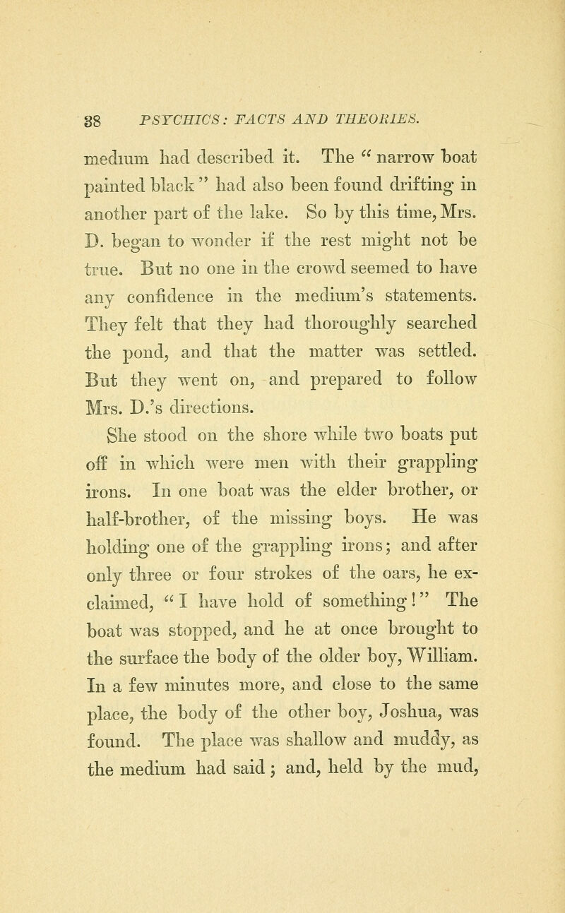 medium had described it. The narrow boat painted black had also been found drifting in another part of the lake. So by this time, Mrs. D. began to wonder if the rest might not be true. But no one in the crowd seemed to have any confidence in the medium's statements. They felt that they had thoroughly searched the pond, and that the matter was settled. But they went on, and prepared to follow Mrs. D.'s directions. She stood on the shore while two boats put off in which were men with their grappling irons. In one boat was the elder brother, or half-brother, of the missing boys. He was holding one of the grappling irons; and after only three or four strokes of the oars, he ex- claimed, I have hold of something! The boat was stopped, and he at once brought to the surface the body of the older boy, William. In a few minutes more, and close to the same place, the body of the other boy, Joshua, was found. The place was shallow and muddy, as the medium had said; and, held by the mud,