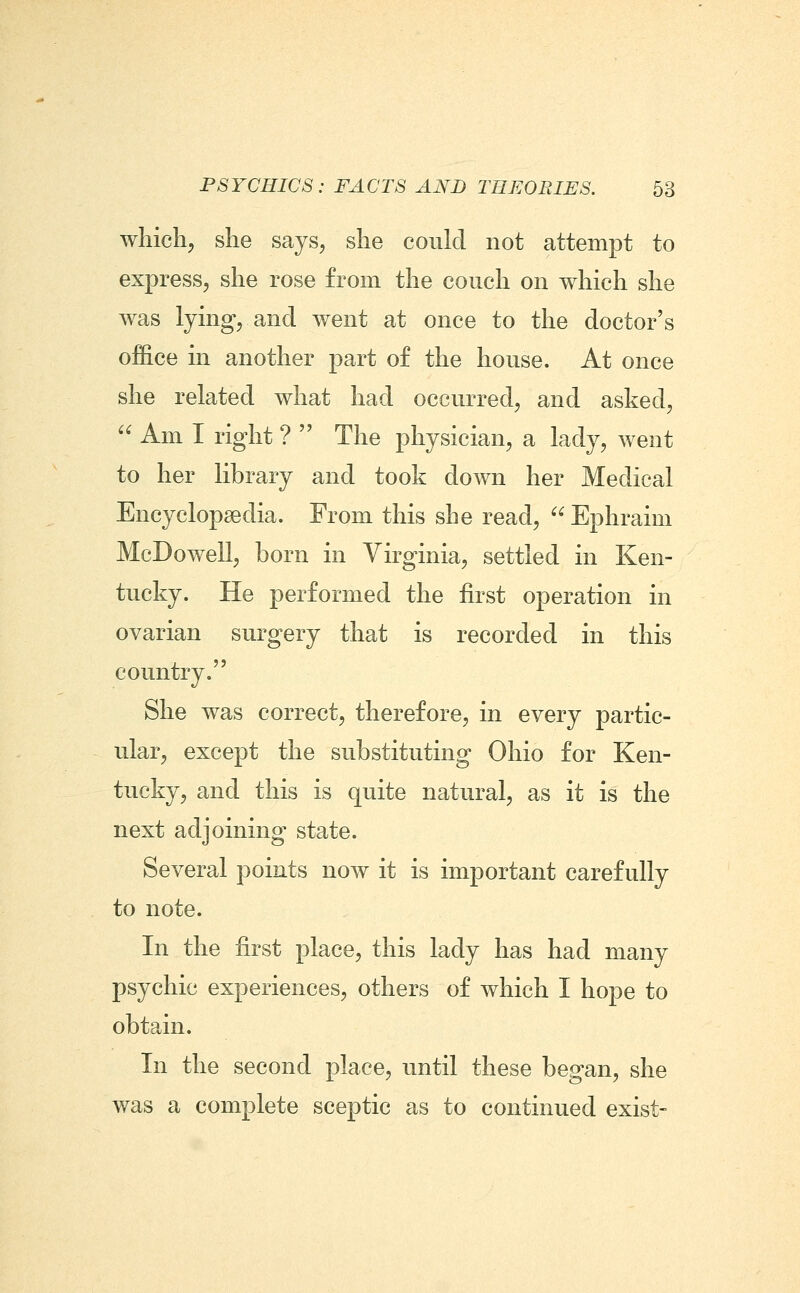 whicli^ she says^ she could not attempt to express, she rose from the couch on which she was lymg, and went at once to the doctor's office in another part of the house. At once she related what had occurred, and asked,  Am I right ?  The physician, a lady, went to her library and took down her Medical Encyclopaedia. From this she read, Ephraim McDowell, born in Yirginia, settled in Ken- tucky. He performed the first operation in ovarian surgery that is recorded in this country. She was correct, therefore, in every partic- ular, except the substituting Ohio for Ken- tucky, and this is quite natural, as it is the next adjoining state. Several points now it is important carefully to note. In the first place, this lady has had many psychic experiences, others of which I hope to obtain. In the second place, until these began, she was a complete sceptic as to continued exist-