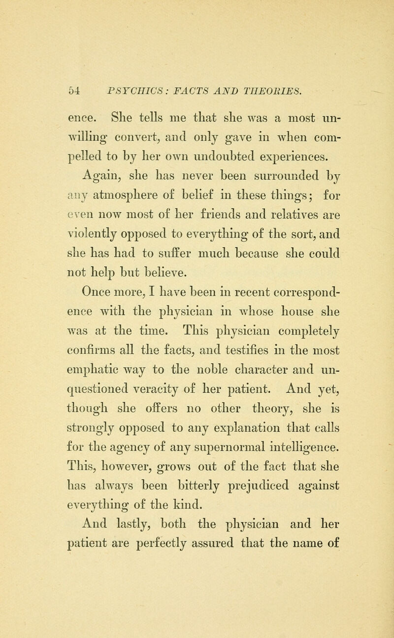 ence. She tells me that she was a most un- willing convert, and only gave in when com- pelled to by her own undoubted experiences. Again J she has never been surrounded by any atmosphere of belief in these things; for even now most of her friends and relatives are violently opposed to everything of the sort, and she has had to suffer much because she could not help but believe. Once more, I have been in recent correspond- ence with the physician in whose house she was at the time. This physician completely confirms all the facts, and testifies in the most emphatic way to the noble character and un- questioned veracity of her patient. And yet, though she offers no other theory, she is strongly opposed to any explanation that calls for the agency of any supernormal intelligence. This, however, grows out of the fact that she has always been bitterly prejudiced against everything of the kind. And lastly, both the physician and her patient are perfectly assured that the name of