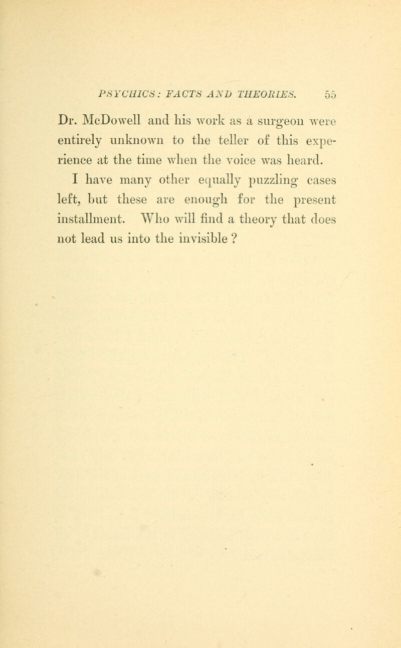 Dr. McDowell and his work as a suro;eon were entirely unknoAvn to the teller of this expe- rience at the time when the voice was heard. I have many other equally puzzling cases left, but these are enough for the present installment. Who will find a theory that does not lead us into the invisible ?