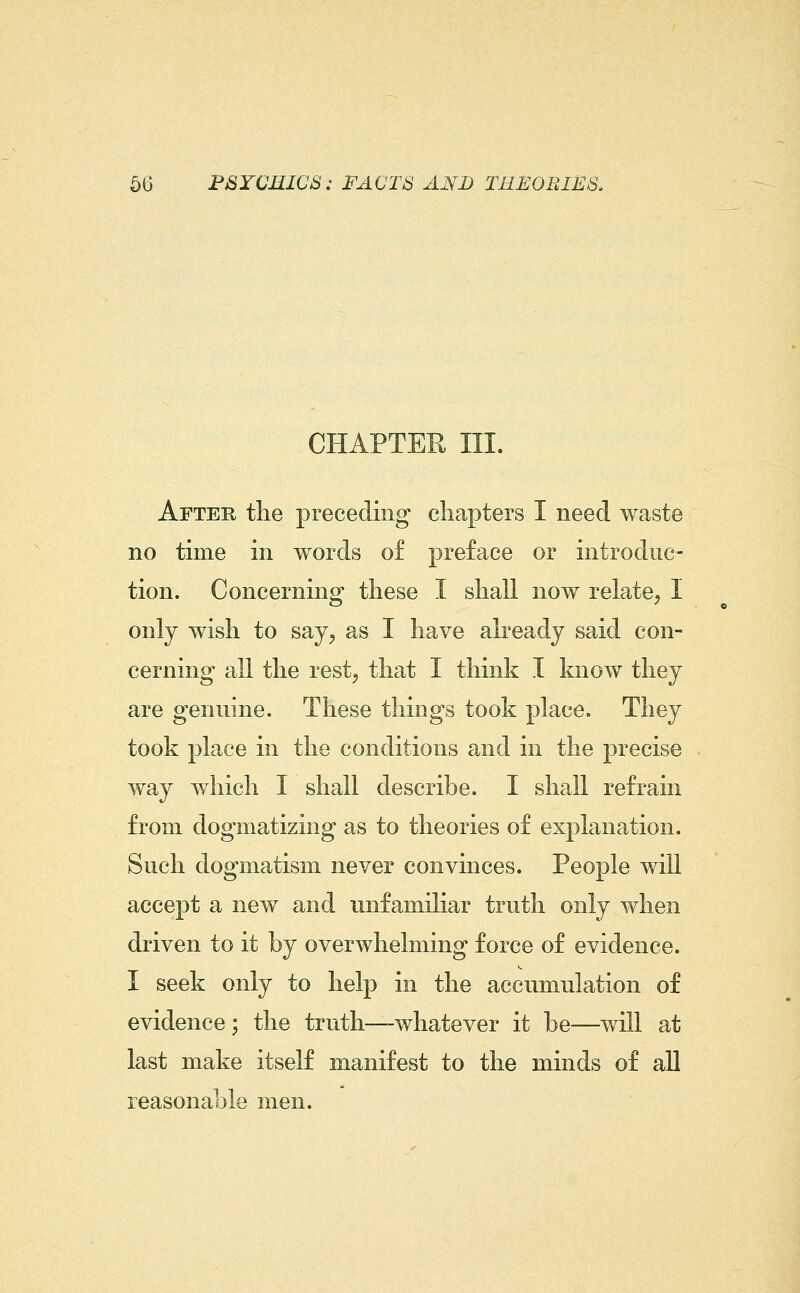 CHAPTER III. After the preceding chapters I need waste no time in words of preface or introduc- tion. Concerning these I shall now relate^ I only wish to say^ as I have already said con- cerning all the rest^ that I think I know they are genuine. These things took place. They took place in the conditions and in the precise way which I shall describe. I shall refrain from dogmatizing as to theories of explanation. Such dogmatism never convinces. People will accept a new and unfamiliar truth only when driven to it by overwhelming force of evidence. I seek only to help in the accumulation of evidence ; the truth—-whatever it be—will at last make itself manifest to the minds of all reasonable men.